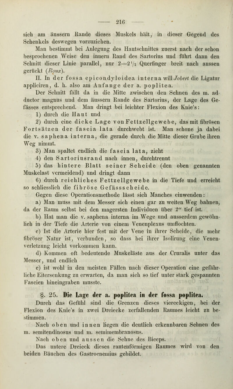 sich am äussern Rande dieses Muskels hält, in dieser Gegend des Schenkels deswegen vorzuziehen. Man bestimmt bei Anlegung des Hautschnittes zuerst nach der schon besprochenen Weise den innern Rand des Sartorius und führt dann den Schnitt dieser Linie parallel, nur 2—2'/2 Querfinger breit nach aussen gerückt (Boux). II. In der fossa epicondyloidea interna willJobert die Ligatur appliciren, d. h. also am Anfange der a. poplitea. Der Schnitt fällt da in die Mitte zwischen den Sehnen des m. ad- ductor magnus und dem äussern Rande des Sartorius, der Lage des Ge- lasses entsprechend. Man dringt bei leichter Flexion des Knie's: 1) durch die Haut und 2) durch eine dicke Lage von Fettzellgewebe, das mit fibrösen Fortsätzen der fascia lata durchwebt ist. Man schone ja dabei die v. saphena interna, die gerade durch die Mitte dieser Grube ihren Weg nimmt. 3) Man spaltet endlich die fascia lata, zieht 4) den Sartoriusrand nach innen, durchtrennt 5) das hintere Blatt seiner Scheide (den oben genannten Muskelast vermeidend) und dringt dann 6) durch reichliches Fettzellgewebe in die Tiefe und erreicht so schliesslich die fibröse Gefässs cheide. Gegen diese Operationsmethode lässt sich Manches einwenden: a) Man muss mit dem Messer sich einen gar zu weiten Weg bahnen, da der Raum selbst bei den magersten Individuen über 2 tief ist. b) Hat man die v. saphena interna im Wege und ausserdem gewöhn- lich in der Tiefe die Arterie von einem Venenplexus umflochten. c) Ist die Arterie hier fest mit der Vene in ihrer Scheide, die mehr fibröser Natur ist, verbunden, so dass bei ihrer Isolirung eine Venen- verletzung leicht vorkommen kann. d) Kommen oft bedeutende Muskeläste aus der Cruralis unter das Messer, und endlich e) ist wohl in den meisten Fällen nach dieser Operation eine gefähr- liche Eitersenkung zu erwarten, da man sich so tief unter stark gespannten Fascien hineingraben musste. §. 25. Die Lage der a. poplitea in der fossa poplitea. Durch das Gefühl sind die Grenzen dieses viereckigen, bei der Flexion des Knie's in zwei Dreiecke zerfallenden Raumes leicht zu be- stimmen. Nach oben und innen liegen die deutlich erkennbaren Sehnen des m. semitendinosus und m. semimembranosus. Nach oben und aussen die Sehne des Biceps. Das untere Dreieck dieses rautenförmigen Raumes wird von den beiden Bäuchen des Gastrocnemius gebildet.