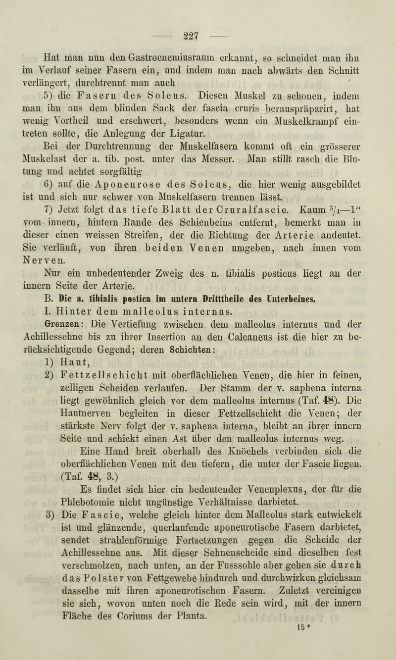 Hat nian nun den Gastro eneiniusrauin erkannt, so schneidet man ihn im Verlauf seiner Fasern ein, und indem man nach abwärts den Schnitt verlängert, durchtrennt man auch 5) die Fasern des Soleus. Diesen Muskel zu schonen, indem man ihn aus dem blinden Sack der fascia cruris herauspräparirt, hat wenig Yortheil und erschwert, besonders wenn ein Muskelkrampf ein- treten sollte, die Anlegung der Ligatur. Bei der Durchtrennung der Muskelfasern kommt oft ein grösserer Muskelast der a. tib. post. unter das Messer. Man stillt rasch die Blu- tung und achtet sorgfältig 6) auf die Aponeurose des Soleus, die hier wenig ausgebildet ist und sich nur schwer von Muskelfasern trennen lässt. 7) Jetzt folgt das tiefe Blatt der Cruralfascie. Kaum 3/4—1 vom innern, hintern Bande des Schienbeins entfernt, bemerkt man in dieser einen weissen Streifen, der die Richtung der Arterie andeutet. Sie verläuft, von ihren beiden Venen umgeben, nach innen vom Nerven. Nur ein unbedeutender Zweig des n. tibialis posticus liegt an der innern Seite der Arterie. B. Die a. tibialis postica im untern Dritttheile des Unterbeiiies. I. Hinter dem malleolus internus. Grenzen: Die Vertiefung zwischen dem malleolus internus und der Achillessehne bis zu ihrer Insertion an den Calcaneus ist die hier zu be- rücksichtigende Gegend; deren Schichten: 1) Haut, 2) Fettzellschicht mit oberflächlichen Venen, die hier in feinen, zelligen Scheiden verlaufen. Der Stamm der v. saphena interna liegt gewöhnlich gleich vor dem malleolus internus (Taf. 48). Die Hautnerven begleiten in dieser Fettzellschicht die Venen; der stärkste Nerv folgt der v. saphena interna, bleibt an ihrer innern Seite und schickt einen Ast über den malleolus internus weg. Eine Hand breit oberhalb des Knöchels verbinden sich die oberflächlichen Venen mit den tiefern, die unter der Fascie liegen. (Taf. 48, 3.) Es findet sich hier ein bedeutender Venenplexus, der für die Phlebotomie nicht ungünstige Verhältnisse darbietet. 3) Die Fascie, welche gleich hinter dem Malleolus stark entwickelt ist und glänzende, querlaufende aponeurotische Fasern darbietet, sendet strahlenförmige Fortsetzungen gegen die Scheide der Achillessehne aus. Mit dieser Sehnenscheide sind dieselben fest verschmolzen, nach unten, an der Fusssohle aber gehen sie durch das Polster von Fettgewebe hindurch und durch wirken gleichsam dasselbe mit ihren aponeurotischen Fasern. Zuletzt vereinigen sie sich, wovon unten noch die Rede sein wird, mit der innern Fläche des Coriums der Planta. 15*