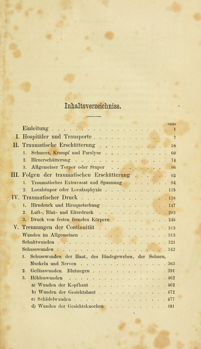 Inhaltsverzeiclmiss. Seite Einleitung- i I. Hospitäler und Transporte 7 U. Traumatische Erschütterung 58 1. Schmerz, Krampf und Paralyse 60 2. Hirnerschütterung . 74 3. Allgemeiner Torpor oder Stupor 86 III. Folgen der traumatischen Erschütterung 93 1. Traumatisches Extravasat und Spannung 94 2. Localstupor oder Localasphyxie 115 IV. Traumatischer Druck 138 1. Hirndruck und Hirnquetschung 147 2. Luft-, Blut- und Eiterdruck 203 3. Druck von festen fremden Körpern 245 V. Trennungen der Continuität 3i3 Wunden im Allgemeinen 313 Schnittwunden 321 Schusswunden 342 1. Schusswunden der Haut, des Bindegewebes, der Sehnen, Muskeln und Nerven . 363 2. Gefässwunden. Blutungen 391 3. Höhlenwunden 462 a) Wunden der Kopfhaut 462 b) Wunden der Gesichtshaut 472 c) Schädelwunden 477 d) Wunden der Gesichtsknochen 49.1 \