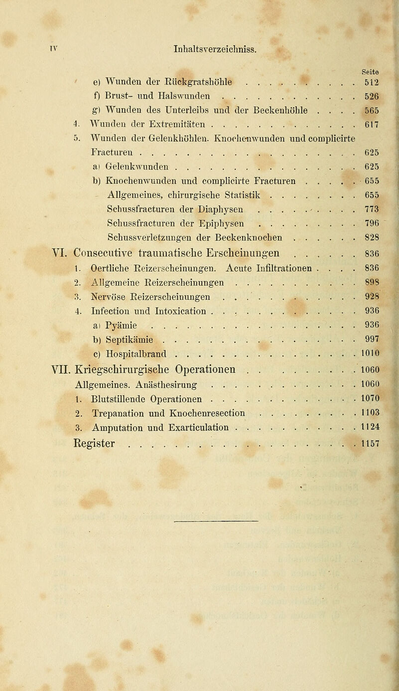 Seite ' e) Wunden der .Rückgratshöhle 512 f) Brust- und Hals wunden 526 g) Wunden des Unterleibs und der Beckenhöhle .... 565 4. Wunden der Extremitäten 617 5. Wunden der Gelenkhöhlen. Knochenwunden und coniplicirte Fracturen , . 625 a! Gelenkwunden 625 b) Knochenwunden und complicirte Fracturen 655 ' Allgemeines, chirurgische Statistik 655 Sehussfracturen der Diaphysen - . . . . 773 Schussfracturen der Epiphysen . 796 Schussverletzungen der Beckenknochen 828 VI. ConsecLitive traumatische Erscheinimg-en 836 1. Oertliche Reizerscheinungen. Acute Infiltrationen .... 836 2. Allgemeine Reizerscheinungen 898 3. Nervöse Reizerscheinungen 928 4. Infection und Intoxication . . ; 936 a) Pyämie 936 b) Septikämie 997 c) Hospitalbrand 1010 VII. Kriegschirurgische Operationen 1060 Allgemeines. Anästhesirung 1060 1. Blutstillende Operationen 1070 2. Trepanation und Knochenresection 1103 3. Amputation und Exarticulation . . . 1124 Register 1157