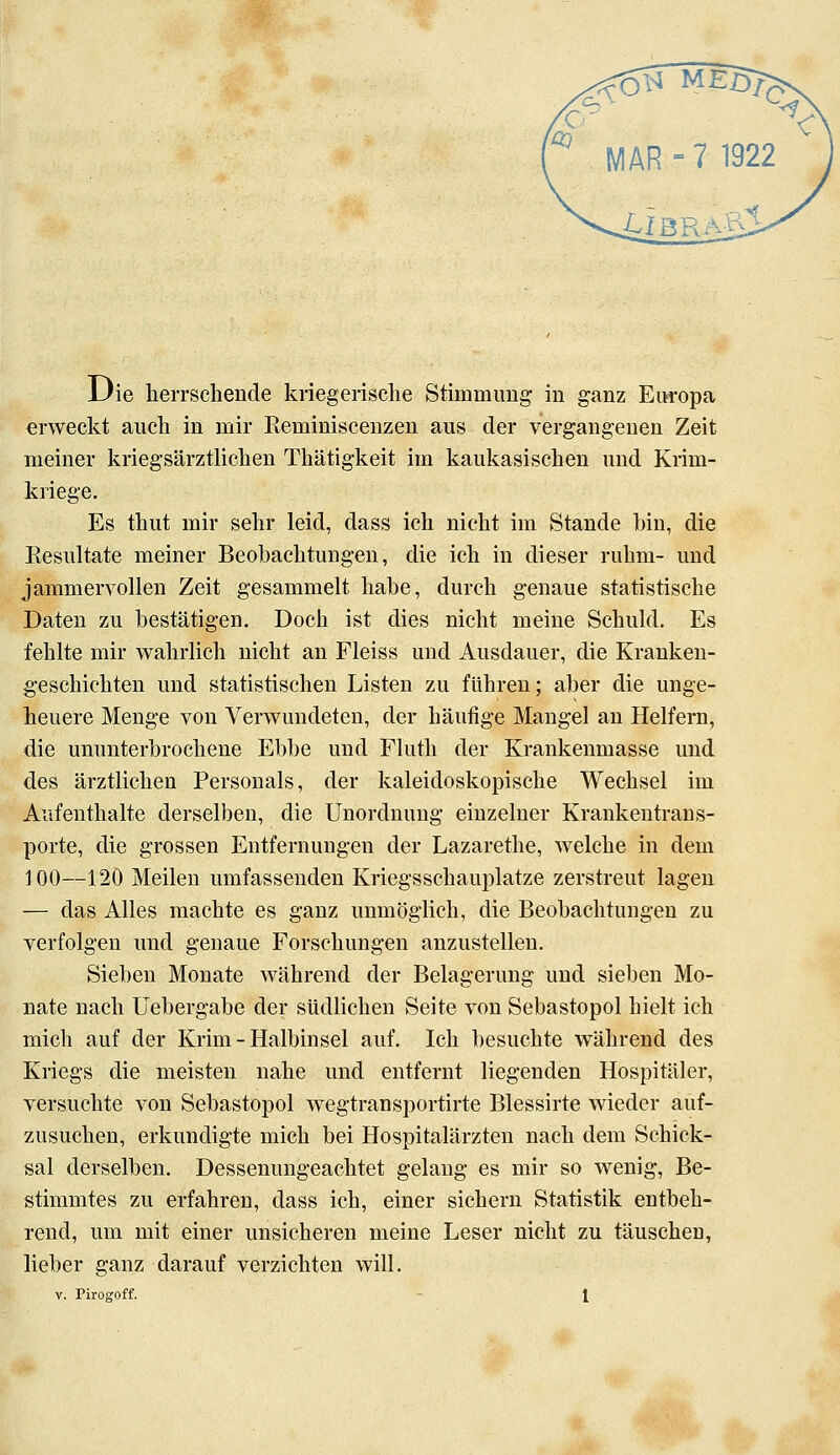 Uie herrschende kriegerische Stimmimg in ganz Europa erAveckt auch in mir Eeminiscenzen aus der vergangenen Zeit meiner kriegsärztlichen Thätigkeit im kaukasischen und Krim- kriege. Es thut mir sehr leid, dass ich nicht im Stande bin, die Resultate meiner Beobachtungen, die ich in dieser rühm- und jammervollen Zeit gesammelt habe, durch genaue statistische Daten zu bestätigen. Doch ist dies nicht meine Schuld. Es fehlte mir wahrlich nicht an Fleiss und Ausdauer, die Kranken- geschichten und statistischen Listen zu führen; aber die unge- heuere Menge von Verwundeten, der häufige Mangel an Helfern, die ununterbrochene Ebbe und Fluth der Krankenmasse und des ärztlichen Personals, der kaleidoskopische Wechsel im Aufenthalte derselben, die Unordnung einzelner Krankentrans- porte, die grossen Entfernungen der Lazarethe, welche in dem 100—120 Meilen umfassenden Kriegsschauplatze zerstreut lagen — das Alles machte es ganz unmöglich, die Beobachtungen zu verfolgen und genaue Forschungen anzustellen. Sieben Monate während der Belagerung und sieben Mo- nate nach Uebergabe der südlichen Seite von Sebastopol hielt ich mich auf der Krim - Halbinsel auf. Ich besuchte während des Kriegs die meisten nahe und entfernt liegenden Hospitäler, versuchte von Sebastopol wegtransportirte Blessirte wieder auf- zusuchen, erkundigte mich bei Hospitalärzten nach dem Schick- sal derselben. Dessenungeachtet gelang es mir so wenig. Be- stimmtes zu erfahren, dass ich, einer sichern Statistik entbeh- rend, um mit einer unsicheren meine Leser nicht zu täuschen, lieber ganz darauf verzichten will.