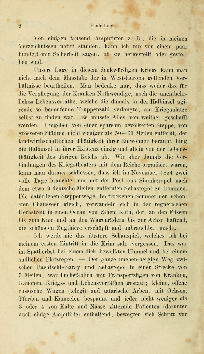 Von einigen tausend Amputirten z. B., die in meinen Verzeichnissen notirt standen, kann ich nur von einem paar hundert mit Sicherheit sagen, ob sie hergestellt oder gestor- ben sind. Unsere Lage in diesem denkwürdigen Kriege kann man nicht nach dem Masstabe der in West-Europa geltenden Ver- hältnisse beurtheilen. Man bedenke nur, dass weder das für die Verpflegung der Kranken Nothweudige, noch die unentbehr- lichen Lebensvorräthe, welche die damals in der Halbinsel agi- rende so bedeutende Truppenzahl verlangte, am Kriegsplatze selbst zu finden war. Es musste Alles von weither geschafft werden. Umgeben von einer sparsam bevölkerten Steppe, von grösseren Städten nicht weniger als 50—60 Meilen entfernt, der landwirthschaftlichen Thätigkeit ihrer Einwohner beraubt, hing die Halbinsel in ihrer Existenz einzig und allein von der Lebens- thätigkeit des übrigen Keichs ab. Wie aber damals die Ver- bindungen des Kriegstheaters mit dem Eeiche organisirt waren, kann man daraus schliessen, dass ich im November 1854 zwei volle Tage brauchte, um mit der Post aus Simpheropol nach dem etwa 9 deutsche Meilen entfernten Sebastopol zu kommen. Die natürlichen Steppenwege, im trockenen Sommer den schön- sten Chausseen gleich, verwandeln sich in der regnerischen Herbstzeit in einen Ocean von zähem Koth, der, an den Füssen bis zum Knie und an den Wagenrädern bis zur Achse haftend, die schönsten Zugthiere erschöpft und unbrauchbar macht. Ich werde nie das düstere Schauspiel, welches ich bei meinem ersten Eintritt in die Krim sah, vergessen. Das war im Spätherbst bei einem dick bewölkten Himmel und *bei einem südlichen Platzregen. — Der ganze uneben-bergige Weg zwi- schen Bachtschi - Saray und Sebastopol in einer Strecke von 5 Meilen, war buchstäblich mit Transportzügen von Kranken, Kanonen, Kriegs- und Lebensvorräthen gestaut; kleine, offene russische Wagen (telegi) und tatarische Arben, mit Ochsen, Pferden und Kameelen bespannt und jeder nicht weniger als 3 oder 4 von Kälte und Nässe zitternde Patienten (darunter auch einige Amputirte) enthaltend, bewegten sich Schritt vor