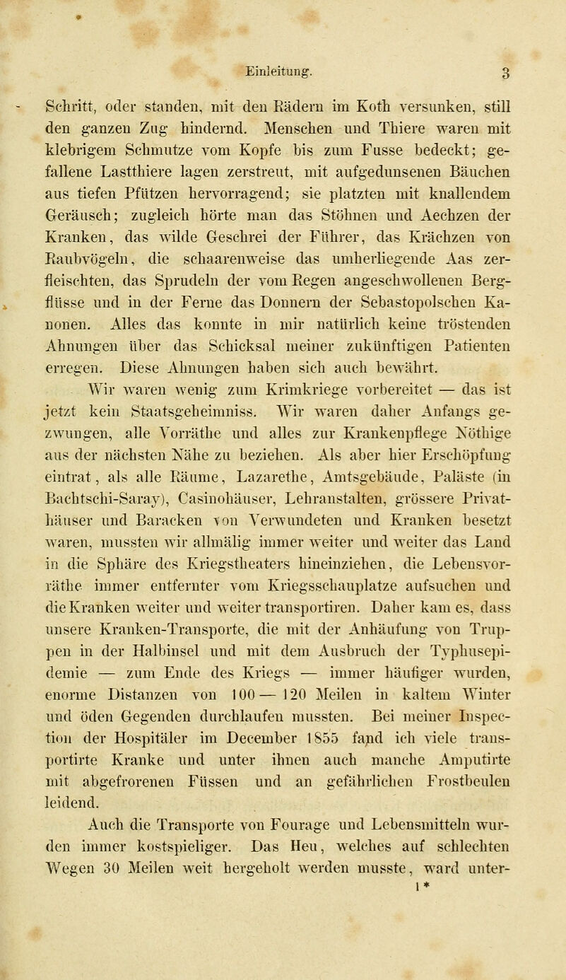 Schritt, oder standen, mit den Rädern im Koth versunken, still den ganzen Zug hindernd. Menschen und Thiere waren mit klebrigem Schmutze vom Kopfe bis zum Fusse bedeckt; ge- fallene Lastthiere lagen zerstreut, mit aufgedunsenen Bäuchen aus tiefen Pfützen hervorragend; sie platzten mit knallendem Geräusch; zugleich hörte man das Stöhnen und Aechzen der Kranken, das wilde Geschrei der Führer, das Krächzen von Raubvögeln, die schaarenweise das umherliegende Aas zer- fleischten, das Sprudeln der vom Regen angeschwollenen Berg- flüsse und in der Ferne das Donnern der Sebastopolschen Ka- nonen. Alles das konnte in mir natürlich keine tröstenden Ahnungen über das Schicksal meiner zukünftigen Patienten erregen. Diese Ahnungen haben sich auch bewährt. AVir waren wenig zum Krimkriege vorbereitet — das ist jetzt kein Staatsgeheiraniss. Wir waren daher Anfangs ge- zwungen, alle Vorräthe und alles zur Krankenpflege Nöthige aus der nächsten Nähe zu beziehen. Als aber hier Erschöpfung eintrat, als alle Räume, Lazarethe, Amtsgebäude, Paläste (in Bachtschi-Saray), Casinohäuser, Lehranstalten, grössere Privat- häuser und Baracken ^on Verwundeten und Kranken besetzt waren, mussten wir allmälig immer weiter und weiter das Land in die Sphäre des Kriegstheaters hineinziehen, die Lebensvor- räthe immer entfernter vom Kriegsschauplatze aufsuchen und die Kranken weiter und weiter tränsportiren. Daher kam es, dass unsere Kranken-Transporte, die mit der Anhäufung von Trup- pen in der Halbinsel und mit dem Ausbruch der Typhusepi- demie — zum Ende des Kriegs — immer häufiger wurden, enorme Distanzen von 100 — 120 Meilen in kaltem Winter und öden Gegenden durchlaufen mussten. Bei meiner Lispec- tion der Hospitäler im December 1855 fa;Qd ich viele trans- portirte Kranke und unter ihnen auch manche Amputirte mit abgefrorenen Füssen und an gefährlichen Frostbeulen leidend. Auch die Transporte von Fourage und Lebensmitteln wur- den immer kostspieliger. Das Heu, welches auf schlechten Wegen 30 Meilen weit hergeholt werden musste, ward unter- i*