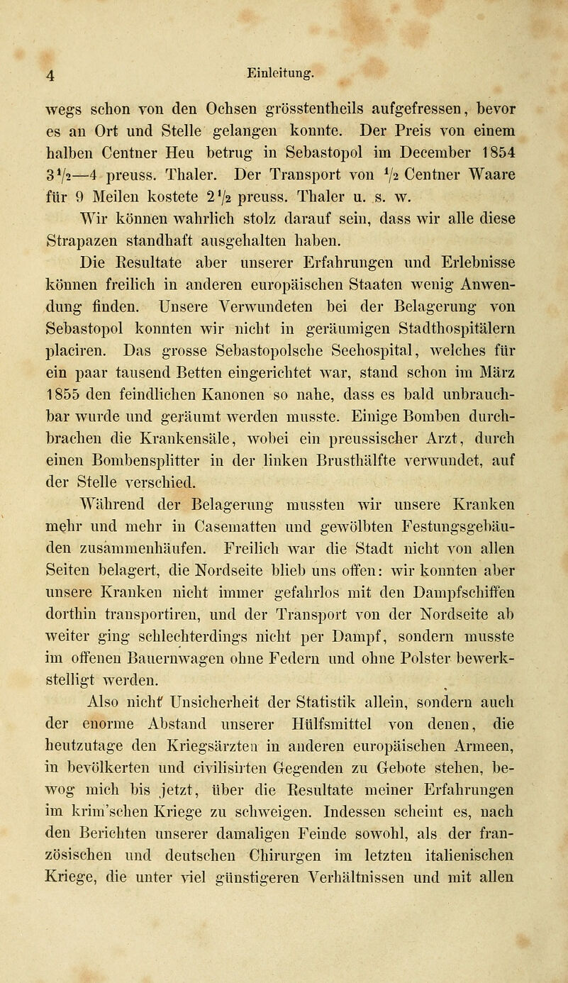 wegs schon von den Ochsen grösstentheils aufgefressen, bevor es an Ort und Stelle gelangen konnte. Der Preis von einem halben Centner Heu betrug in Sebastopol im December 1854 3V2—4 preuss. Thaler. Der Transport von V2 Centner Waare für 9 Meilen kostete 2'/2 preuss. Thaler u. s. w. Wir können wahrlich stolz darauf sein, dass wir alle diese Strapazen standhaft ausgehalten haben. Die Kesultate aber unserer Erfahrungen und Erlebnisse können freilich in anderen europäischen Staaten wenig Anwen- dung finden. Unsere Verwundeten bei der Belagerung von Sebastopol konnten wir nicht in geräumigen Stadthospitälern placiren. Das grosse Sebastopolsche Seehospital, welches für ein paar tausend Betten eingerichtet war, stand schon im März 1855 den feindlichen Kanonen so nahe, dass es bald unbrauch- bar wurde und geräumt werden musste. Einige Bomben durch- brachen die Krankensäle, wobei ein preussischer Arzt, durch einen Bombensplitter in der linken Brusthälfte verwundet, auf der Stelle verschied. Während der Belagerung mussten wir unsere Kranken mehr und mehr in Casematten und gewölbten Festungsgebäu- den zusämmenhäufen. Freilich war die Stadt nicht von allen Seiten belagert, die Nordseite blieb uns offen: wir konnten aber unsere Kranken nicht immer gefahrlos mit den Dampfschiffen dorthin transportireu, und der Transport von der Nordseite ab weiter ging schlechterdings nicht per Dampf, sondern musste im offenen Bauernwagen ohne Federn und ohne Polster bewerk- stelligt werden. Also nicht Unsicherheit der Statistik allein, sondern auch der enorme Abstand unserer Hülfsmittel von denen, die heutzutage den Kriegsärzten in anderen europäischen Armeen, in bevölkerten und civilisirten Gegenden zu Gebote stehen, be- wog mich bis jetzt, über die Resultate meiner Erfahrungen im krim'schen Kriege zu schweigen. Indessen scheint es, nach den Berichten unserer damaligen Feinde sowohl, als der fran- zösischen und deutschen Chirurgen im letzten italienischen Kriege, die unter viel günstigeren Verhältnissen und mit allen