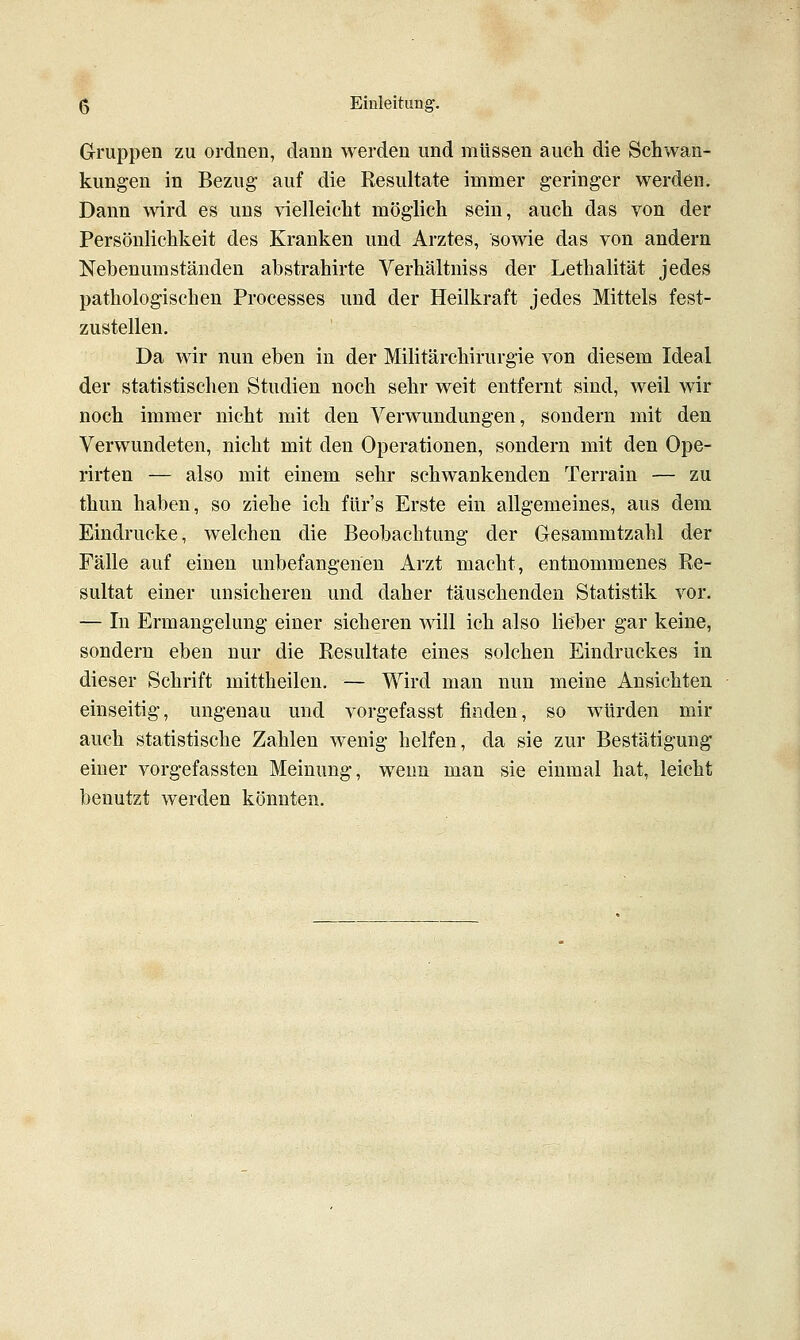 Gruppen zu ordnen, dann werden und müssen auch die Schwan- kungen in Bezug- auf die Resultate immer geringer werden. Dann wird es uns vielleicht möglich sein, auch das von der Persönlichkeit des Kranken und Arztes, sowie das von andern Nebenumständen abstrahirte Verhältniss der Lethalität jedes pathologischen Processes und der Heilkraft jedes Mittels fest- zustellen. Da wir nun eben in der Militärchirurgie von diesem Ideal der statistischen Studien noch sehr weit entfernt sind, weil wir noch immer nicht mit den Verwundungen, sondern mit den Verwundeten, nicht mit den Operationen, sondern mit den Ope- rirten — also mit einem sehr schwankenden Terrain — zu thun haben, so ziehe ich für's Erste ein allgemeines, aus dem Eindrucke, welchen die Beobachtung der Gesammtzahl der Fälle auf einen unbefangenen Arzt macht, entnommenes Re- sultat einer unsicheren und daher täuschenden Statistik vor. — In Ermangelung einer sicheren will ich also lieber gar keine, sondern eben nur die Resultate eines solchen Eindruckes in dieser Schrift mittheilen. — Wird man nun meine Ansichten einseitig, ungenau und vorgefasst finden, so würden mir auch statistische Zahlen wenig helfen, da sie zur Bestätigung einer vorgefassten Meinung, wenn man sie einmal hat, leicht benutzt werden könnten.