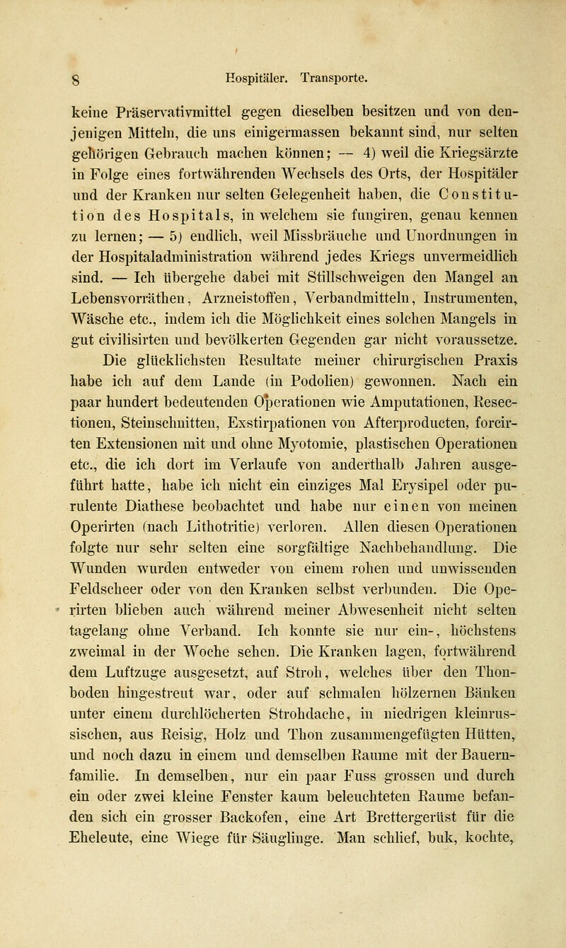 keine Präservativmittel gegen dieselben besitzen und von den- jenigen Mitteln, die uns einigermassen bekannt sind, nur selten geliörigen Gebrauch machen können; — 4) weil die Kriegsärzte in Folge eines fortwährenden Wechsels des Orts, der Hospitäler und der Kranken nur selten Gelegenheit haben, die Constitu- tion des Hospitals, in welchem sie fungiren, genau kennen, zu lernen; — 5) endlich, weil Missbräuche und Unordnungen in der Hospitaladministration während jedes Kriegs unvermeidlich sind. — Ich übergehe dabei mit Stillschweigen den Mangel an Lebensvorräthen, Arzneistotfen, Verbandmitteln, Instrumenten^ Wäsche etc., indem ich die Möglichkeit eines solchen Mangels in gut civilisirten und bevölkerten Gegenden gar nicht voraussetze. Die glücklichsten Resultate meiner chirurgischen Praxis habe ich auf dem Lande (in Podolien) gewonnen. Nach ein paar hundert bedeutenden Operationen wie Amputationen, Eesec- tionen, Steinschnitteu, Exstirpationen von Afterproducten, forcir- ten Extensionen mit und ohne Myotomie, plastischen Operationen etc., die ich dort im Verlaufe von anderthalb Jahren ausge- führt hatte, habe ich nicht ein einziges Mal Erysipel oder pu- rulente Diathese beobachtet und habe nur einen von meinen Operirten (nach Lithotritie) verloren. Allen diesen Operationen folgte nur sehr selten eine sorgfältige Nachbehandlung. Die Wunden wurden entweder von einem rohen und unwissenden Feldscheer oder von den Kranken selbst verbunden. Die Ope- rirten blieben auch während meiner Abwesenheit nicht selten tagelang ohne Verband. Ich konnte sie nur ein-, höchstens zweimal in der Woche sehen. Die Kranken lagen, fortwährend dem Luftzuge ausgesetzt, auf Stroh, welches über den Thon- boden hingestreut war, oder auf schmalen hölzernen Bänken unter einem durchlöcherten Strohdache, in niedrigen kleinrus- sischen, aus Reisig, Holz und Thon zusammengefügten Hütten, und noch dazu in einem und demselben Räume mit der Bauern- familie. In demselben, nur ein paar Fuss grossen und durch ein oder zwei kleine Fenster kaum beleuchteten Räume befan- den sich ein grosser Backofen, eine Art Brettergerüst für die Eheleute, eine Wiege für Säuglinge. Man schhef, buk, kochte.