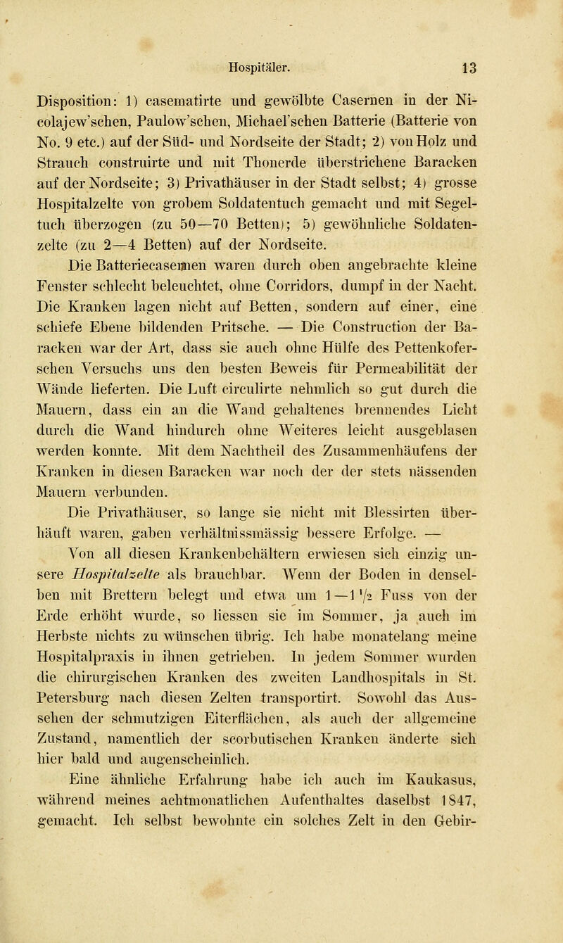 Disposition: 1) casematirte und gewölbte Casernen in der Ni- colajew'schen, Paulow'schen, Michael'schen Batterie (Batterie von No. 9 etc.) auf der Süd- und Nordseite der Stadt; 2) vouHolz und Strauch construirte und ndt Thonerde Uberstricliene Baracken auf der Nordseite; 3) Privatliäuser in der Stadt selbst; 4) grosse Hospitalzelte von grobem Soldatentuch gemacht und mit Segel- tuch überzogen (zu 50—70 Betten); 5) gewöhnliche Soldaten- zelte (zu 2—4 Betten) auf der Nordseite. Die Batteriecaseunen waren durch oben angebrachte kleine Fenster schlecht beleuchtet, ohne Corridors, dumpf in der Nacht. Die Kranken lagen nicht auf Betten, sondern auf einer, eine schiefe Ebene bildenden Pritsche. —Die Construction der Ba- racken war der Art, dass sie auch ohne Hülfe des Pettenkofer- schen Versuchs uns den besten Beweis für Permeabilität der Wände lieferten. Die Luft circulirte nehmlich so gut durch die Mauern, dass ein an die Wand gehaltenes brennendes Licht durch die Wand hindurch ohne Weiteres leicht ausgeblasen werden konnte. Mit dem Nachtheil des Zusammeuhäufens der Kranken in diesen Baracken war noch der der stets nässenden Mauern verbun den. Die Privathäuser, so lange sie nicht mit Blessirten über- häuft waren, gaben verhältnissmässig bessere Erfolge. — Von all diesen Krankenbehältern erwiesen sich einzig un- sere Hospitahelte als brauchbar. Wenn der Boden in densel- ben mit Brettern belegt und etwa um 1—1'/2 Fuss von der Erde erhöht wurde, so Hessen sie im Sommer, ja auch im Herbste nichts zu wünschen übrig. Ich habe monatelang meine Hospitalpraxis in ihnen getrieben. In jedem Sommer wurden die chirurgischen Kranken des zweiten Landhospitals in St. Petersburg nach diesen Zelten 4;ransportirt. Sowohl das Aus- sehen der schmutzigen Eiterflächen, als auch der allgemeine Zustand, namentlich der scorbutischen Kranken änderte sich hier bald und augenscheinlich. Eine ähnliche Erfahrung habe ich auch im Kaukasus, während meines achtmonatlichen Aufenthaltes daselbst 1847, gemacht. Ich selbst bewohnte ein solches Zelt in den Gebir-