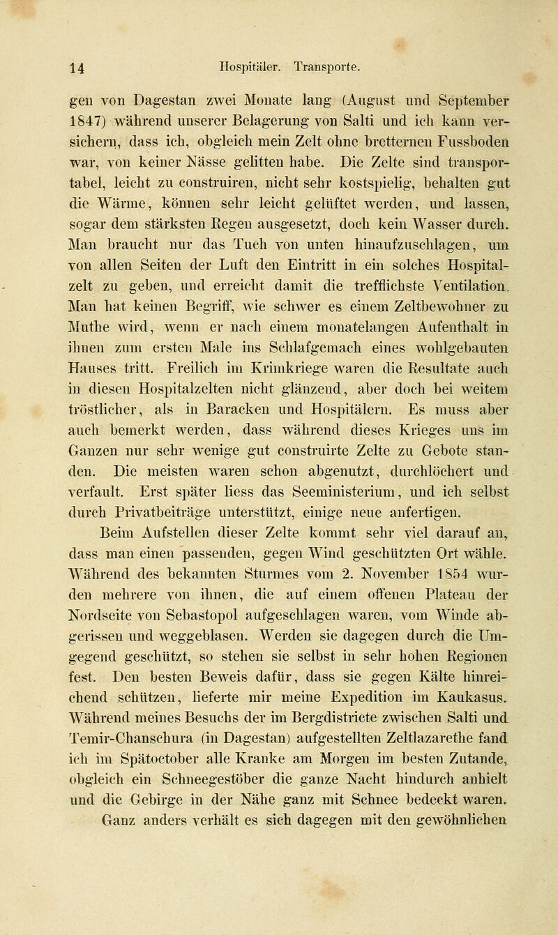 gen von Dagestan zwei Monate lang (August und September 1847) während unserer Belagerung von Salti und ich kann ver- sichern, dass ich, obgleich mein Zelt ohne bretternen Fussboden war, von keiner Nässe gelitten habe. Die Zelte sind transpor- tabel, leicht zu construiren, nicht sehr kostspielig, behalten gut die Wärme, können sehr leicht gelüftet werden, und lassen, sogar dem stärksten Eegen ausgesetzt, doch kein Wasser durch. Man braucht nur das Tuch von unten hinaufzuschlagen, um von allen Seiten der Luft den Eintritt in ein solches Hospital- zelt zu geben, und erreicht damit die trefflichste Ventilation, Man hat keinen Begriff, wie schwer es einem Zeltbewohner zu Muthe wird, wenn er nach einem monatelangen Aufenthalt in ihnen zum ersten Male ins Schlafgemach eines wohlgebauten Hauses tritt. Freilich im Krimkriege waren die Kesultate auch in diesen Hospitalzelten nicht glänzend, aber doch bei weitem tröstlicher, als in Baracken und Hospitälern. Es muss aber auch bemerkt werden, dass während dieses Krieges uns im Ganzen nur sehr wenige gut construirte Zelte zu Gebote stan- den. Die meisten waren schon abgenutzt, durchlöchert und verfault. Erst später Hess das Seeministerium, und ich selbst durch Privatbeiträge unterstützt, einige neue anfertigen. Beim Aufstellen dieser Zelte kommt sehr viel darauf an^ dass man einen passenden, gegen Wind geschützten Ort wähle. Während des bekannten Sturmes vom 2. November 1854 wur- den mehrere von ihnen, die auf einem offenen Plateau der Nordseite von Sebastopol aufgeschlagen waren, vom Winde ab- gerissen und weggeblasen. Werden sie dagegen durch die Um- gegend geschützt, so stehen sie selbst in sehr hohen Regionen fe&t. Den besten Beweis dafür, dass sie gegen Kälte hinrei- chend schützen, lieferte mir meine Expedition im Kaukasus. Während meines Besuchs der im Bergdistricte zwischen Salti und Temir-Chanschura (in Dagestan) aufgestellten Zeltlazarethe fand ich im Spätoctober alle Kranke am Morgen im besten Zutande, obgleich ein Schneegestöber die ganze Nacht hindurch anhielt und die Gebirge in der Nähe ganz mit Schnee bedeckt waren. Ganz anders verhält es sich dagegen mit den gewöhnlichen