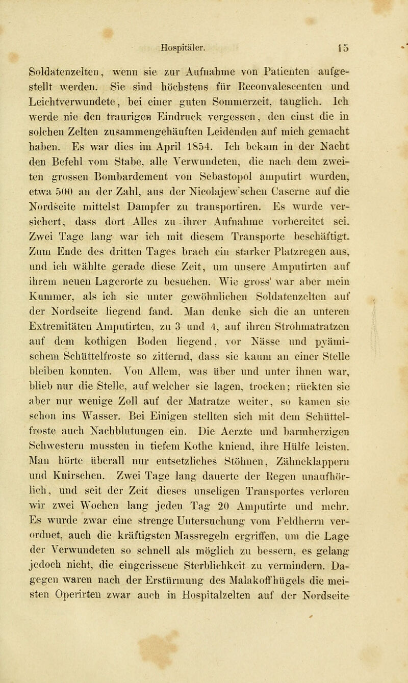 Soldatenzelten, wenn sie zur Aufnahme von Patienten aufge- stellt werden. Sie sind höchstens für Reconvaleseenten und Leichtverwundete, hei einer guten Sommerzeit, tauglich. Ich werde nie den traurigen Eindruck vergessen, den einst die in solchen Zelten zusammengehäuften Leidenden auf mich gemacht haben. Es war dies im April 1854. Ich bekam in der Nacht den Befehl vom Stabe, alle Verwundeten, die nach dem zwei- ten grossen Bombardement von Sebastopol amputirt wurden, etwa 500 an der Zahl, aus der Nicolajew'schen Caserne auf die Nordseite mittelst Dampfer zu transportiren. Es wurde ver- sichert, dass dort Alles zu ihrer Aufnahme vorbereitet sei. Zwei Tage lang war ich mit diesem Transporte beschäftigt. Zum Ende des dritten Tages brach ein starker Platzregen aus, und ich wählte gerade diese Zeit, um unsere Amputirten auf ihrem neuen Lagerorte zu besuchen. Wie gross' war aber mein Kummer, als ich sie unter gewöhnlichen Soldatenzelten auf der Nordseite liegend fand. Man denke sich die au unteren Extremitäten Amputirten, zu 3 und 4, auf ihren Strohmatratzen auf dem kothigen Boden liegend, vor Nässe und pyämi- schem Schüttelfroste so zitternd, dass sie kaum an einer Stelle bleiben konnten. Von Allem, was über und unter ihnen war, blieb nur die Stelle, auf welcher sie lagen, trocken; rückten sie aber nur wenige Zoll auf der Matratze weiter, so kamen sie schon ins Wasser. Bei Einigen stellten sich mit dem Schüttel- froste auch Nachblutungen ein. Die Aerzte und barmherzigen Schwestern mussten in tiefem Kothe kniend, ihre Hülfe leisten. Man hörte überall nur entsetzliches Stöhnen, Zähneklappern und Knirschen. Zwei Tage lang dauerte der Regen unaufhör- lich, und seit der Zeit dieses unseligen Transportes verloren wir zwei Wochen lang jeden Tag 20 Amputirte und mehr. Es wurde zwar eine strenge Untersuchung vom Feldlierrn ver- ordnet, auch die kräftigsten Massregeln ergriiFen, um die Lage der Verwundeten so schnell als möglich zu bessern, es gelang jedoch nicht, die eingerissene Sterblichkeit zu vermindern. Da- gegen waren nach der Erstürmung des Malakoffhügels die mei- sten Operirten zwar auch in Hospitalzelten auf der Nordseite