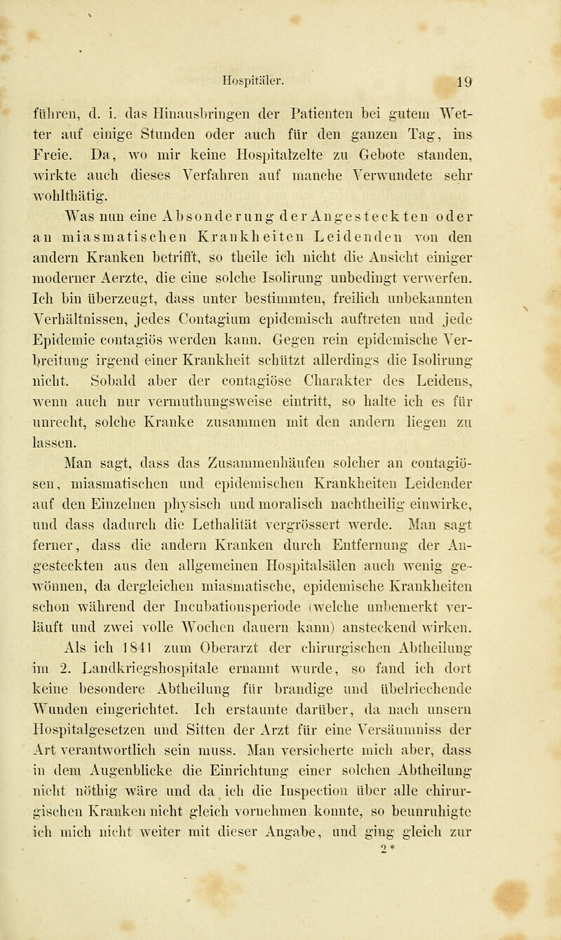 füliren, d. i. das Hinaiisljvingen der Patienten bei gutem Wet- ter auf einige Stunden oder auch für den ganzen Tag, ins Freie. Da, wo mir keine Hospitaizelte zu Gebote standen, wirkte auch dieses Verfahren auf manche Verwundete sehr wohlthätig. Was mm eine Absonderung der Angesteck ten oder an miasmatischen Krankheiten Leidenden von den andern Kranken betriiFt, so theile ich nicht die Ansicht einiger moderner Aerzte, die eine solche Isolirung unbedingt verwerfen. Ich bin überzeugt, dass unter bestimmten, freilich unbekannten Verhältnissen, jedes Contagium epidemisch auftreten und jede Epidemie contagiös werden kann. Gegen rein epidemische Ver- breitung irgend einer Krankheit schützt allerdings die Isolirung nicht. Sobald aber der contagiöse Charakter des Leidens, wenn auch nur vermuthungsweise eintritt, so halte ich es für unrecht, solche Kranke zusammen mit den andern liegen zu lassen. Man sagt, dass das Zusammenhäufen solcher an contagiö- sen, miasmatischen und epidemischen Krankheiten Leidender auf den Einzelnen physisch und moralisch nachtheilig einwirke, und dass dadurch die Lethalität vergrössert werde. Mau sagt ferner, dass die andern Krauken durch Entfernung der An- gesteckten aus den allgemeinen Hospitalsälen auch wenig ge- wönnen, da dergleichen miasmatische, epidemische Krankheiten schon während der Incubationsperiode (welche unbemerkt ver- läuft und zwei volle Wochen dauern kann) ansteckend wirken. Als ich J 841 zum Oberarzt der chirurgischen Abtheilung im 2. Landkriegshospitale ernannt wurde, so fand ich dort keine besondere Abtheilung für brandige und übelriechende Wunden eingerichtet. Ich erstaunte darüber, da nach unsern Hospitalgesetzen und Sitten der Arzt für eine Versäumniss der Art verantwortlich sein muss. Man versicherte mich aber, dass in dem Augenblicke die Einrichtung einer solchen Abtheilung nicht nöthig wäre und da ich die Inspection über alle chirur- gischen Kranken nicht gleich vornehmen konnte, so beunruhigte ich mich nicht weiter mit dieser Angabe, und ging gleich zur •.#