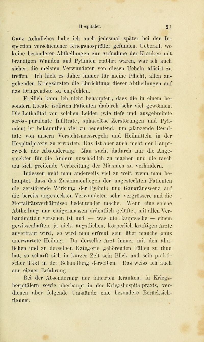 Ganz Aelinliches habe icli auch jedesmal später bei der In- &pection verschiedener Kriegshospitäler gefunden. Ueberall, wo keine besonderen Abtheilungen zur Aufnahme der Krauken mit brandigen Wunden und Pyämien etablirt waren, war ich auch sicher, die meisten Verwundeten von diesen Uebeln afficirt zu treffen. Ich hielt es daher immer für meine Pflicht, allen an- gehenden Kriegsärzten die Einrichtung dieser Abtheilungeu auf das Dringendste zu empfehlen. Freilich kann ich nicht behaupten, dass die in einem be- sondern Locale isolirten Patienten dadurch sehr nel gewönnen. Die Lethalität von solchen Leiden (wie tiefe und ausgebreitete serös-purulente Infiltrate, sphacelöse Zerstörungen und Pyä- mien) ist bekanntlich viel zu bedeutend, um glänzende Eesul- tate von unsern Vorsichtsmassregeln und Heilmitteln in der Hospitalpraxis zu erwarten. Das ist aber auch nicht der Haupt- zweck der Absonderung. Man sucht dadurch nur die Ange- steckten für die Andern unschädlich zu machen und die rasch um sich greifende Verbreitung der Miasmen zu verhindern. Indessen geht man anderseits viel zu weit, wenn man be- hauptet, dass das Zusammenliegen der angesteckten Patienten die zerstörende Wirkung der Pyämie und Gangränesceuz auf die bereits angesteckten Verwundeten sehr vergrössere und die Mortalitätsverhältnisse bedeutender mache. Wenn eine solche Abtheilung nur einigermassen ordentlich gelüftet, mit allen Ver- bandmitteln versehen ist und — was die Hauptsache — einem gewissenhaften, ja nicht ängstlichen, körperlich kräftigen Arzte anvertraut wird, so wird man erfreut sein über manche ganz unerwartete Heilung. Da derselbe Arzt immer mit den ähn- lichen und zu derselben Kategorie gehörenden Fällen zu thuu hat, so schärft sich in kurzer Zeit sein Blick und sein prakti- scher Takt in der Behandlung derselben. Das weiss ich auch aus eigner Erfahrung. Bei der Absonderung der inficirten Kranken, in Kriegs- hospitälern sowie überhaupt in der Kriegshospitalpraxis, ver- dienen aber folgende Umstände eine besondere Berücksich- tigung: