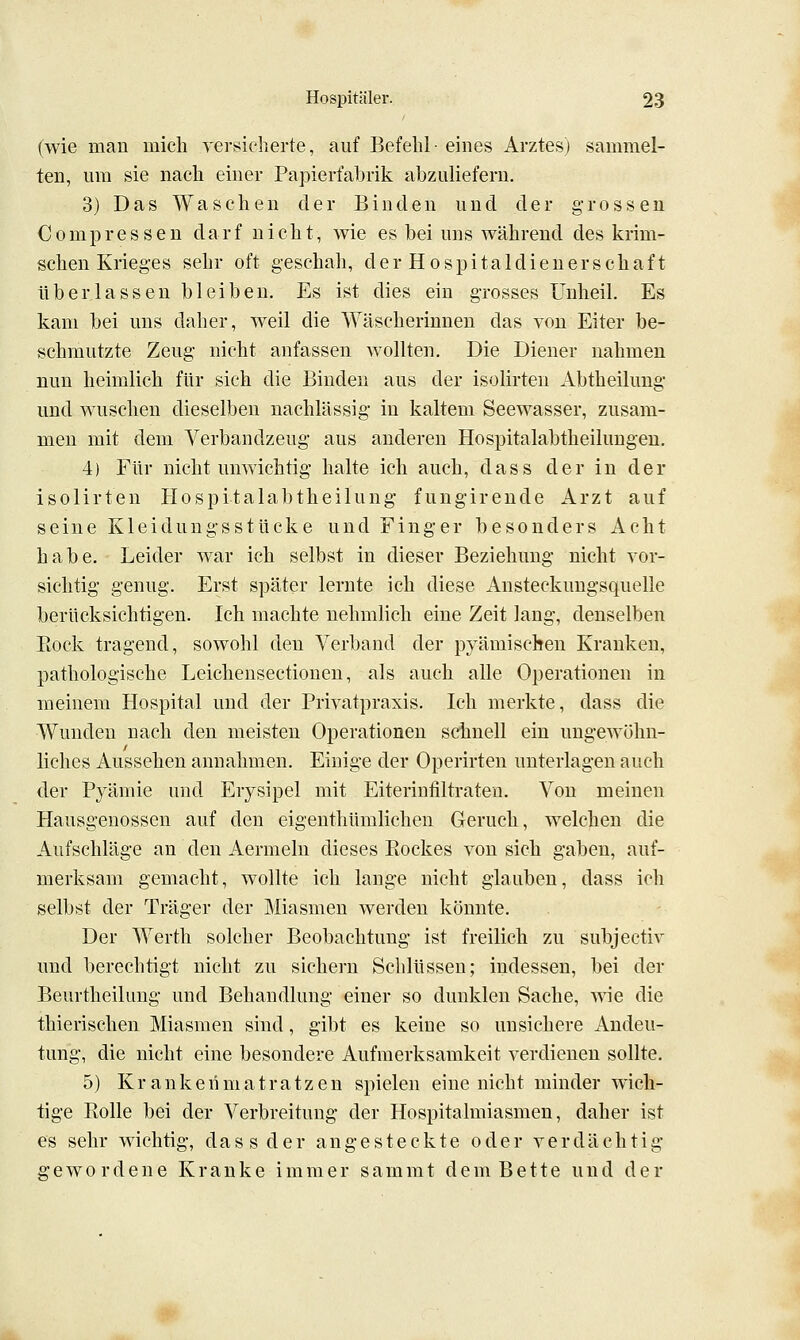 (wie mau inicli versiclierte, auf Befehl eiues Arztes) sammel- ten, um sie nach einer Papierfabrik abzuliefern. 3) Das Waschen der Binden und der grossen Com pressen darf nicht, wie es bei uns während des krim- schen Krieges sehr oft geschah, der Hospitaldienerschaft überlassen bleiben. Es ist dies ein grosses Unheil. Es kam bei uns daher, weil die Wäscherinnen das von Eiter be- schmutzte Zeug nicht anfassen wollten. Die Diener nahmen nun heimlich für sich die Biuden aus der isolirten Abtheilung und wuschen dieselben nachlässig in kaltem Seewasser, zusam- men mit dem Verbandzeug aus anderen Hospitalabtheilungeu. 4) Für nicht unwichtig halte ich auch, dass der in der isolirten Uospitalabtheilung fungirende Arzt auf seine Kleidungsstücke und Finger besonders Acht habe. Leider war ich selbst in dieser Beziehung nicht vor- sichtig genug. Erst später lernte ich diese Ansteckungsquelle berücksichtigen. Ich machte nehmlich eine Zeit lang, denselben Bock tragend, sowohl den Verband der pyämischen Kranken, pathologische Leichensectionen, als auch alle Operationen in meinem Hospital und der Privatpraxis. Ich merkte, dass die Wunden nach den meisten Operationen schnell ein ungewöhn- liches Aussehen annahmen. Einige der Operirten unterlagen auch der Pyämie und Erysipel mit Eiterintiltraten. Von meinen Hausgenossen auf den eigenthümlichen Geruch, welchen die Aufschläge an den Aermeln dieses Bockes von sich gaben, auf- merksam gemacht, wollte ich lange nicht glauben, dass ich selbst der Träger der Miasmen werden könnte. Der Werth solcher Beobachtung ist freilich zu subjectiv und berechtigt nicht zu sichern Schlüssen; indessen, bei der Beurtheilung und Behandlung einer so dunklen Sache, \^ie die thierischen Miasmen sind, gibt es keine so unsichere Andeu- tung, die nicht eine besondere Aufmerksamkeit verdienen sollte. 5) Kr ankerimatratzen spielen eine nicht minder wich- tige Rolle bei der Verbreitung der Hospitalmiasmen, daher ist es sehr wichtig, dass der angesteckte oder verdächtig gewordene Kranke immer sammt dem Bette und der