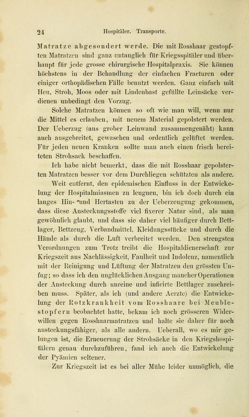 Matratze abgesondert werde. Die mit Eosshaar gestopf- ten Matratzen sind ganz untauglich für Kriegsspitäler und über- haupt für jede grosse chirurgische Hospitalpraxis. Sie können höchstens in der Behandlung der einfachen Fracturen oder einiger orthopädischen Fälle benutzt werden. Ganz einfach mit Heu, Stroh, Moos oder mit Lindenbast gefüllte Leinsäcke ver- dienen unbedingt den Vorzug. Solche Matratzen können so oft wie man will, wenn nur die Mittel es erlauben, mit neuem Material gepolstert werden. Der Ueberzug (aus grober Leinwand zusammengenäht) kann auch ausgebreitet, gewaschen und ordentlich gelüftet werden. Für jeden neuen Kranken sollte man auch einen frisch berei- teten Strohsack beschaffen. Ich habe nicht bemerkt, dass die mit Rosshaar gepolster- ten Matratzen besser vor dem Durchliegen schützten als andere. Weit entfernt, den epidemischen Einfluss in der Entwicke- lung der Hospitalmiasmen zu leugnen, bin ich doch durch ein langes Hin- 'und Hertasten zu der Ueberzeugung gekommen, dass diese Ansteckungsstoffe viel fixerer Natur sind, als man gewöhnlich glaubt, und dass sie daher viel häufiger durch Bett- lager, Bettzeug, Verbandmittel, Kleidungsstücke und durch die Hände als durch die Luft verbreitet werden. Den strengsten Verordnungen zum Trotz treibt die Hospitaldienerschaft zur Kriegszeit aus Nachlässigkeit, Faulheit und Indolenz, namentlich mit der Reinigung und Lüftung der Matratzen den grössten Un- fug; so dass ich den unglücklichen Ausgang mancher Operationen der Ansteckung durch unreine und inficirte Bettlager zuschrei- ben muss. Später, als ich (und andere Aerzte) die Entwicke- lung der Rotzkrankheit vom Rosshaare bei Meuble- stopfern beobachtet hatte, bekam ich noch grösseren Wider- willen gegen Rosshaarmatratzen und halte sie daher für noch austeckungsfähiger, als alle andern. Ueberall, wo es mir ge- lungen ist, die Erneuerung der Strohsäcke in den Kriegshospi-' tälern genau durchzuführen, fand ich auch die Entwickelung der Pyämien seltener. Zur Kriegszeit ist es bei aller Mühe leider unmöglich, die