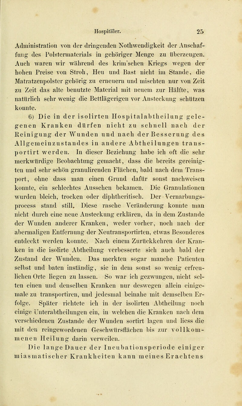 Administration von der dringenden Nothwendigkeit der Anschaf- fung des Polstermaterials in gehöriger Menge zu überzeugen. Auch waren wir während des krim'schen Kriegs wegen der hohen Preise von Stroh, Heu und Bast nicht im Stande, die Matratzenpolster gehörig zu erneuern und mischten nur von Zeit zu Zeit das alte benutzte Material mit neuem zur Hälfte, was natürlich sehr wenig die Bettlägerigen vor Ansteckung schützen konnte. 6) Die in der isolirten Hospitalabtheilung gele- genen Kranken dürfen nicht zu schnell nach der Reinigung der Wunden und nach der Besserung des Allgemeinzustandes in andere Abtheilungen trans- portirt werden. In dieser Beziehung habe ich oft die sehr merkwürdige Beobachtung gemacht, dass die bereits gereinig- ten und sehr schön granulirenden Flächen, bald nach dem Trans- port, ohne dass man einen Grund dafür sonst nachweisen konnte, ein schlechtes Aussehen bekamen. Die Granulationen wurden bleich, trocken oder diphtheritisch. Der • Vernarbungs- process stand stilL Diese rasche Veränderung konnte man nicht durch eine neue Ansteckung erklären, da in dem Zustande der Wunden anderer Kranken, weder vorher, noch nach der abermaligen Entfernung der Neutransportirteu, etwas Besonderes entdeckt werden konnte. Nach einem Zurückkehren der Kran- ken in die isolirte Abtheilung verbesserte sieh auch bald der Zustand der Wunden. Das merkten sogar manche Patienten selbst und baten inständig, sie in dem sonst so wenig erfreu- lichen Orte liegen zu lassen. So war ich gezwungen, nicht sel- ten einen und denselben Kranken nur deswegen allein einige- male zu transportiren, und jedesmal beinahe mit demselben Er- folge. Später richtete ich in der isolirten Abtheilung noch einige Unterabtheilungen ein, in welchen die Kranken nach dem verschiedenen Zustande der Wunden sortirt lagen und Hess die mit den reingewordenen Geschwürsflächen bis zur vollkom- menen Heilung darin verweilen. Die lange Dauer der Incubationsperiode einiger miasmatischer Krankheiten kann meines Erachtens