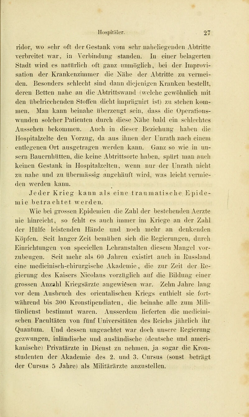 lidor, wo sehr oft der Gestank vom sehr uaheliegeuden Abtritte verbreitet Avar, in Verbindung standen. In einer belagerten Stadt wird es natürlich oft ganz unmöglich, bei der Improvi- sation der Krankenzimmer die Nähe der Abtritte zu vermei- den. Besonders schlecht sind dann diejenigen Kranken bestellt, deren Betten nahe an die Abtrittswand (welche gewöhnlich mit den übelriechenden Stoffen dicht impräguirt ist) zu stehen kom- men. Mau kann beinahe überzeugt sein, dass die Operations- wunden solcher Patienten durch diese Nähe bald ein schlechtes Aussehen bekommen. Auch in dieser Beziehung haben die Hospitalzelte den Vorzug, da aus ihnen der Unrath nach einem entlegenen Ort ausgetragen werden kann. Ganz so me in un- sern Bauernhütten, die keine Abtrittsorte haben, spürt man auch keinen Gestank in Hospitalzelten, wenn nur der Unrath nicht zu nahe und zu übermässig angehäuft wird, was leicht vermie- den werden kann. Jeder Krieg kann als eine traumatische. Epide- mie betrachtet werden. Wie bei grossen Epidemien die Zahl der bestehenden Aerzte nie hinreicht, so fehlt es auch immer im Kriege an der Zahl der Hülfe leistenden Hände und noch mehr an denkenden Köpfen. Seit langer Zeit bemühen sich die Kegierungen, durch Einrichtungen von speciellen Lehranstalten diesem Mangel vor- zubeugen. Seit mehr als 60 Jahren existirt auch in Eusslaud eine medicinisch-chirurgische Akademie, die zur Zeit der Ee- gierung des Kaisers Nicolaus vorzüglich auf die Bildung einer grossen Anzahl Kriegsärzte angewiesen war. Zehn Jahre lang vor dem Ausbruch des orientalischen Kriegs enthielt sie fort- während bis 300 Kronstipendiaten, die beinahe alle zum Mili- tärdienst bestimmt waren. Ausserdem lieferten die medicini- schen Facultäten von fünf Universitäten des Reichs jährlich ihr Quantum. Und dessen ungeachtet war doch unsere Regierung gezwungen, inländische und ausländische (deutsche und ameri- kanische) Privatärzte in Dienst zu nehmen, ja sogar die Kron- studenten der Akademie des 2. und 3. Cursus (sonst beträgt der Cursus 5 Jahre) als Militärärzte anzustellen.