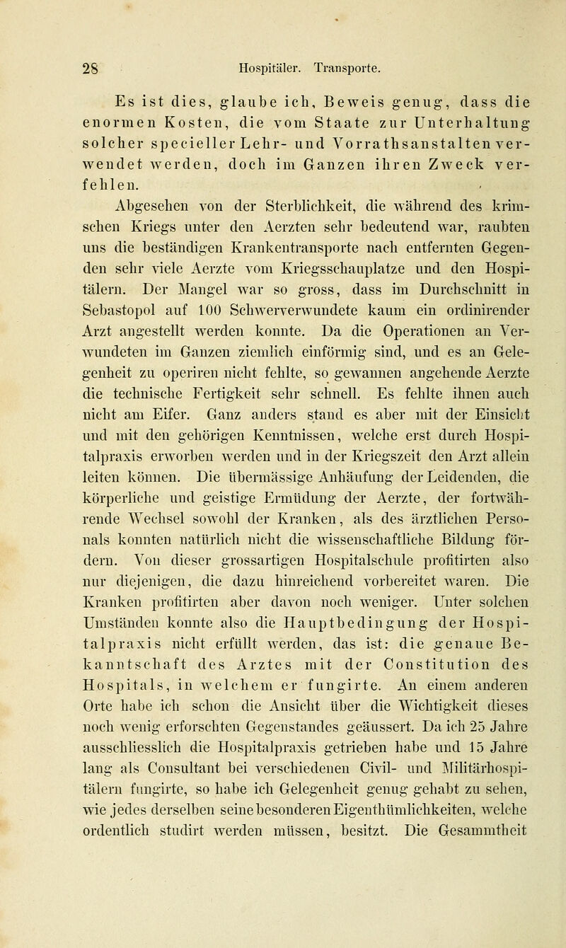 Es ist dies, glaube ich. Beweis genug, dass die enormen Kosten, die vom Staate zur Unterhaltung solcher specieller Lehr- und Vorrathsanstalten ver- wendet werden, doch im Ganzen ihren Zweck ver- fehlen. Abgesehen von der Sterblichkeit, die während des krim- schen Kriegs unter den Aerzten sehr bedeutend war, raubten uns die beständigen Krankentransporte nach entfernten Gegen- den sehr viele Aerzte vom Kriegsschauplatze und den Hospi- tälern. Der Mangel war so gross, dass im Durchschnitt in Sebastopol auf 100 Schwerverwundete kaum ein ordinirender Arzt angestellt werden konnte. Da die Operationen an Ver- wundeten im Ganzen ziemlich einförmig sind, und es an Gele- genheit zu operiren nicht fehlte, so gewannen angehende Aerzte die technische Fertigkeit sehr schnell. Es fehlte ihnen auch nicht am Eifer. Ganz anders stand es aber mit der Einsiclit und mit den gehörigen Kenntnissen, welche erst durch Hospi- talpraxis erworben werden und in der Kriegszeit den Arzt allein leiten können. Die übermässige Anhäufung der Leidenden, die körperliche und geistige Ermüdung der Aerzte, der fortwäh- rende Wechsel sowohl der Kranken, als des ärztlichen Perso- nals konnten natürlich nicht die wissenschaftliche Bildung för- dern. Von dieser grossartigen Hospitalschule profitirten also nur diejenigen, die dazu hinreichend vorbereitet waren. Die Kranken profitirten aber davon noch weniger. Unter solchen Umständen konnte also die Hauptbedingung der Hospi- talpraxis nicht erfüllt werden, das ist: die genaue Be- kanntschaft des Arztes mit der Constitution des Hospitals, in welchem er fungirte. An einem anderen Orte habe ich schon die Ansicht über die Wichtigkeit dieses noch wenig erforschten Gegenstandes geäussert. Da ich 25 Jahre ausschliesslich die Hospitalpraxis getrieben habe und 15 Jahre lang als Consultant bei verschiedenen Civil- und Militärhospi- tälern fungirte, so habe ich Gelegenheit genug gehabt zu sehen, wie jedes derselben seine besonderen Eigenthümlichkeiten, welche ordentlich studirt werden müssen, besitzt. Die Gesammtheit