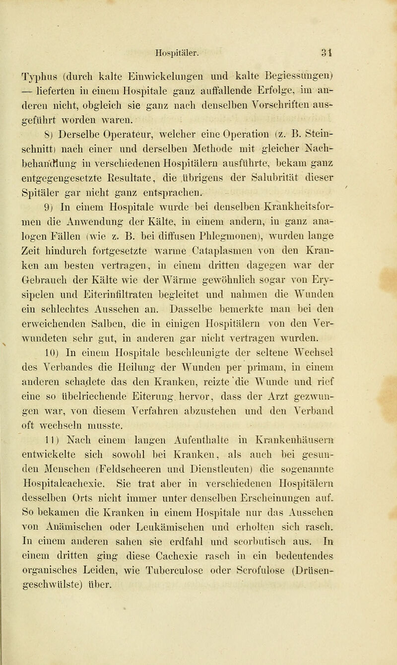 TyiDhiis (durch kalte Emwickelungen imd kalte Begiessimgen) — lieferten in einem Hospitale ganz auffallende Erfolge, im an- deren nicht, obgleich sie ganz nach denselben Vorschriften aus- gef,Uhrt worden waren. 8j Derselbe Operateur, welcher eine Operation (z. B. Stein- schnitt) nach einer und derselben Methode mit gleicher Nach- behan'cflung in verschiedenen Hospitälern ausführte, bekam ganz entgegengesetzte Resultate, die übrigens der Salubrität dieser Spitäler gar nicht ganz entsprachen. 9) In einem Hospitale wurde bei denselben Krankheitsfor- men die Anwendung der Kälte, in einem andern, in ganz ana- logen Fällen (wie z. B. bei diffusen Phlegmonen), wurden lange Zeit hindurch fortgesetzte warme Cataplasmen von den Krau- ken am besten vertragen, in einem dritten dagegen war der Gebrauch der Kälte wie der Wärme gewöhnlich sogar von Ery- sipelen und Eiterinfiltraten begleitet und nahmen die Wunden ein schlechtes Aussehen an. Dasselbe bemerkte mau bei den erweichenden Salben, die in einigen Hospitälern von den Ver- wundeten sehr gut, in anderen gar nicht vertragen wurden. 10) In einem Hospitale beschleunigte der seltene Wechsel des Verbandes die Heilung der Wunden per primam, in einem anderen schadete das den Kranken, reizte die Wunde und rief eine so übelriechende Eiterung hervor, dass der Arzt gezwun- gen war, von diesem Verfahren abzustehen und den Verband oft wechseln musste. 11) Nach einem langen Aufenthalte in Krankenhäusern entwickelte sich sowohl bei Kranken, als auch bei gesun- den Menschen (Feldscheeren und Dienstleuten) die sogenannte Hospitalcachexie. Sie trat aber in verschiedenen Hospitälern desselben Orts nicht immer unter denselben Erscheinungen auf. So bekamen die Kranken in einem Hospitale nur das Aussehen von Anämischen oder Leukämischen und erholten sich rasch. In einem anderen sahen sie erdfahl und scorbutisch aus. In einem dritten ging diese Cachexie rasch in ein bedeutendes organisches Leiden, wie Tuberculose oder Scrofulose (Drüsen- geschwülste) über.