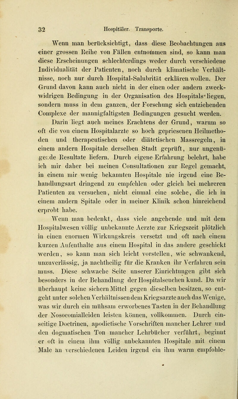 Wenn man berücksichtigt, dass diese Beobachtungen aus einer grossen Reihe von Fällen entnommen sind, so kann man diese Erscheinungen schlechterdings weder durch verschiedene Individualität der Patienten, noch durch klimatische Verhält- nisse, noch nur durch Hospital-Salubrität erklären wollen. Der Grund davon kann auch nicht in der einen oder andern zweck- widrigen Bedingung in der Organisation des Hospitals-liegen, sondern muss in dem ganzen, der Forschung sich entziehenden Complexe der mannigfaltigsten Bedingungen gesucht werden. Darin liegt auch meines Erachtens der Grund, warum so oft die von einem Hospitalarzte so hoch gepriesenen Heilmetho- den und therapeutischen oder diätetischen Massregeln, in einem andern Hospitale derselben Stadt geprüft, nur ungenü- gende Resultate liefern. Durch eigene Erfahrung belehrt, habe ich mir daher bei meinen Consultationen zur Regel gemacht, in einem mir wenig bekannten Hospitale nie irgend eine Be- handlungsart dringend zu empfehlen oder gleich bei mehreren Patienten zu versuchen, nicht einmal eine solche, die ich in einem andern Spitale oder in meiner Klinik schon hinreichend erprobt habe. Wenn man bedenkt, dass viele angehende und mit dem Hospitalwesen völlig unbekannte Aerzte zur Kriegszeit plötzlich in einen enormen Wirkungskreis versetzt und oft nach einem kurzen Aufenthalte aus einem Hospital in das andere geschickt werden, so kann man sich leicht vorstellen, wie schwankend, unzuverlässig, ja nachtheilig für die Kranken ihr Verfahren sein muss. Diese schwache Seite unserer Einrichtungen gibt sich besonders in der Behandlung der Hospitalseuchen kund. Da wir überhaupt keine sichern Mittel gegen dieselben besitzen, so ent- geht unter solchen Verhältnissen dem Kriegsarzte auch das Wenige, was wir durch ein mühsam erworbenes Tasten in der Behandlung der Nosocomialleiden leisten können, vollkommen. Durch ein- seitige Doctrinen, apodictische Vorschriften mancher Lehrer und den dogmatischen Ton mancher Lehrbücher verführt, beginnt er oft in einem ihm völlig unbekannten Hospitale mit einem Male an verschiedenen Leiden irgend ein ihm warm empföhle-