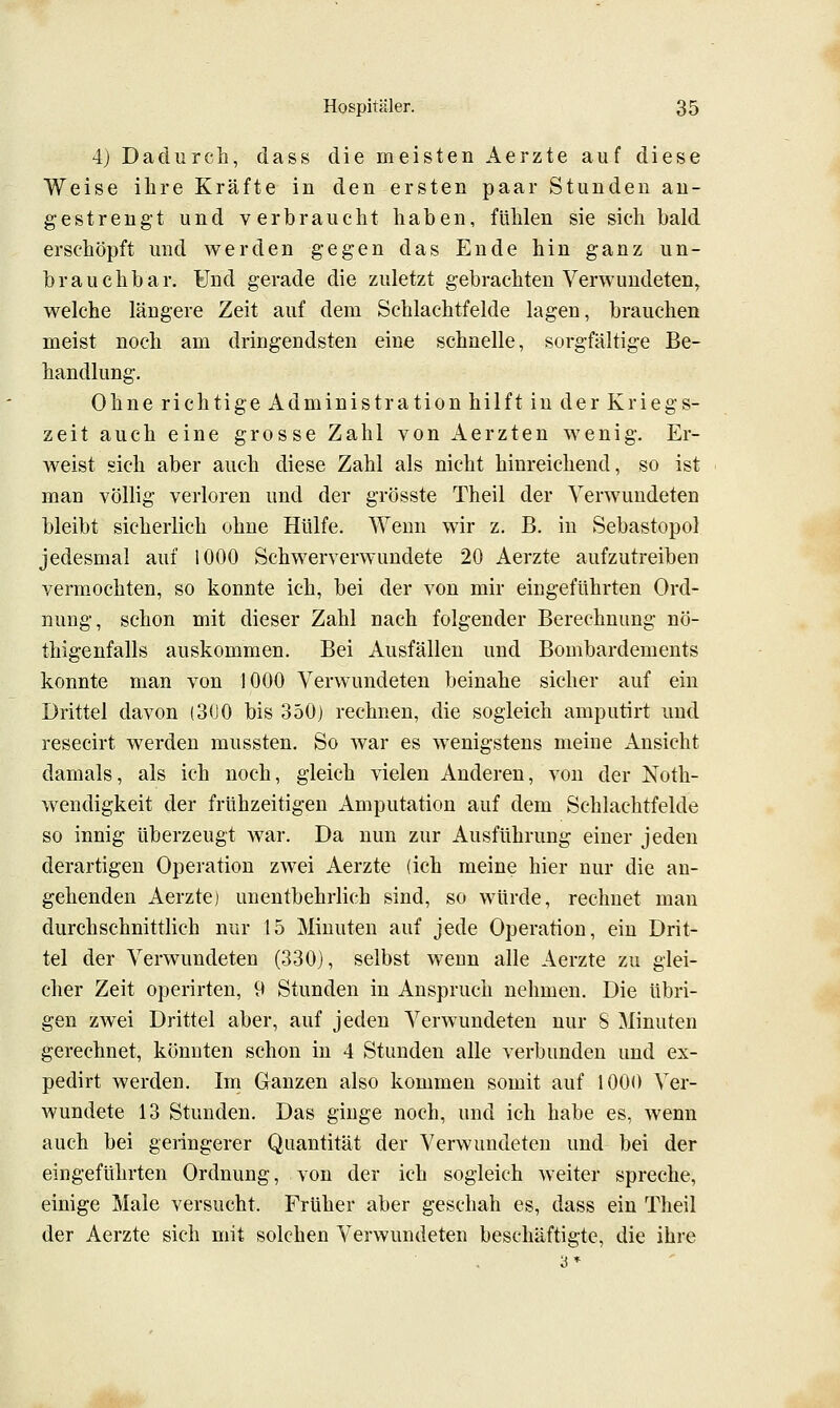 4j Dadurch, dass die meisten Aerzte auf diese Weise ihre Kräfte in den ersten paar Stunden an- gestrengt und verbraucht haben, fühlen sie sich bald erschöpft und werden gegen das Ende hin ganz un- brauchbar. Und gerade die zuletzt gebrachten Verwundeten, welche längere Zeit auf dem Schlachtfelde lagen, brauchen meist noch am dringendsten eine schnelle, sorgfältige Be- handlung. Ohne richtige Administration hilft in der Kriegs- zeit auch eine grosse Zahl von Aerzten wenig. Er- weist sich aber auch diese Zahl als nicht hinreichend, so ist man völlig verloren und der grösste Theil der Verwundeten bleibt sicherlich ohne Hülfe. Wenn wir z. B. in Sebastopol jedesmal auf 1000 Schwerverwundete 20 Aerzte aufzutreiben vermochten, so konnte ich, bei der von mir eingeführten Ord- nung, schon mit dieser Zahl nach folgender Berechnung nö- thigenfalls auskommen. Bei Ausfällen und Bombardements konnte man von 1000 Verwundeten beinahe sicher auf ein Drittel davon (3(J0 bis 350) rechnen, die sogleich amputirt und resecirt werden mussten. So war es wenigstens meine Ansicht damals, als ich noch, gleich vielen Anderen, von der Noth- wendigkeit der frühzeitigen Amputation auf dem Schlachtfelde so innig überzeugt war. Da nun zur Ausführung einer jeden derartigen Operation zwei Aerzte (ich meine hier nur die an- gehenden Aerzte) unentbehrlich sind, so würde, rechnet man durchschnittlich nur 15 Minuten auf jede Operation, ein Drit- tel der Verwundeten (330), selbst wenn alle Aerzte zu glei- cher Zeit operirten, 9 Stunden in Anspruch nehmen. Die übri- gen zwei Drittel aber, auf jeden Verwundeten nur 8 Minuten gerechnet, könnten schon in 4 Stunden alle verbunden und ex- pedirt werden. Im Ganzen also kommen somit auf 1000 Ver- wundete 13 Stunden. Das ginge noch, und ich habe es, wenn auch bei geringerer Quantität der Verwundeten und bei der eingeführten Ordnung, von der ich sogleich weiter spreche, einige Male versucht. Früher aber geschah es, dass ein Theil der Aerzte sich mit solchen Verwundeten beschäftigte, die ihre