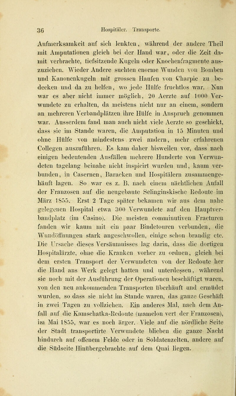 Aufmerksamkeit auf sieh lenkten, während der andere Theil mit Amputationen gleich bei der Hand war, oder die Zeit da- mit verbrachte, tiefsitzende Kugeln oder Knochenfragmente aus- zuziehen. Wieder Andere suchten enorme Wunden von Bomben und Kanonenkugeln mit grossen Haufen von Charpie zu be- decken und da zu helfen, wo jede Hülfe fruchtlos war. Nun war es aber nicht immer möglich, 20 Aerzte auf 1000 Ver- wundete zu erhalten, da meistens nicht nur an einem, sondern an mehreren Verbandplätzen ihre Hülfe in Anspruch genommen war. Ausserdem fand man auch nicht viele Aerzte so geschickt, dass sie im Stande waren, die Amputation in 15 Minuten und ohne Hülfe von mindestens zwei andern, mehr erfahrenen Collegen auszuführen. Es kam daher bisweilen vor, dass nach einigen bedeutenden Ausfällen mehrere Hunderte von Verwun- deten tagelang beinahe nicht inspicirt wurden und, kaum ver- bunden, in Casernen, Baracken und Hospitälern zusammenge- häuft lagen. So war es z. B. nach einem nächtlichen Anfall der Franzosen auf die neugebaute Selinginskische Eedoute im März 1855, Erst 2 Tage später bekamen wir aus dem nahe gelegenen Hospital etwa 300 Verwundete auf den Hauptver- bandplatz (im Casino), Die meisten comminutiven Fracturen fanden wir kaum mit ein paar Bindetouren verbunden, die Wundöffnungen stark angeschwollen, einige schon brandig etc. Die Ursache dieses Versäumnisses lag darin, dass die dortigen Hospitalärzte, ohne die Kranken vorher zu ordnen, gleidi bei dem ersten Transport der Verwundeten von der Kedoute her die Hand ans Werk gelegt hatten und unterdessen, während sie noch mit der Ausführung der Operationen beschäftigt waren, von den neu ankommenden Transporten überhäuft und ermüdet wurden, so dass sie nicht im Stande waren, das ganze Geschäft in zwei Tagen zu vollziehen. Ein anderes Mal, nach dem An- fall auf die Kamschatka-Kedoute (mamelon vert der Franzosen), im Mai 1855, war es noch ärger. Viele auf die nördliche Seite der Stadt transportirte Verwundete blieben die ganze Nacht hindurch auf offenem Felde oder in Soldatenzelten, andere auf die Südseite Hinübergebrachte auf dem Quai liegen.