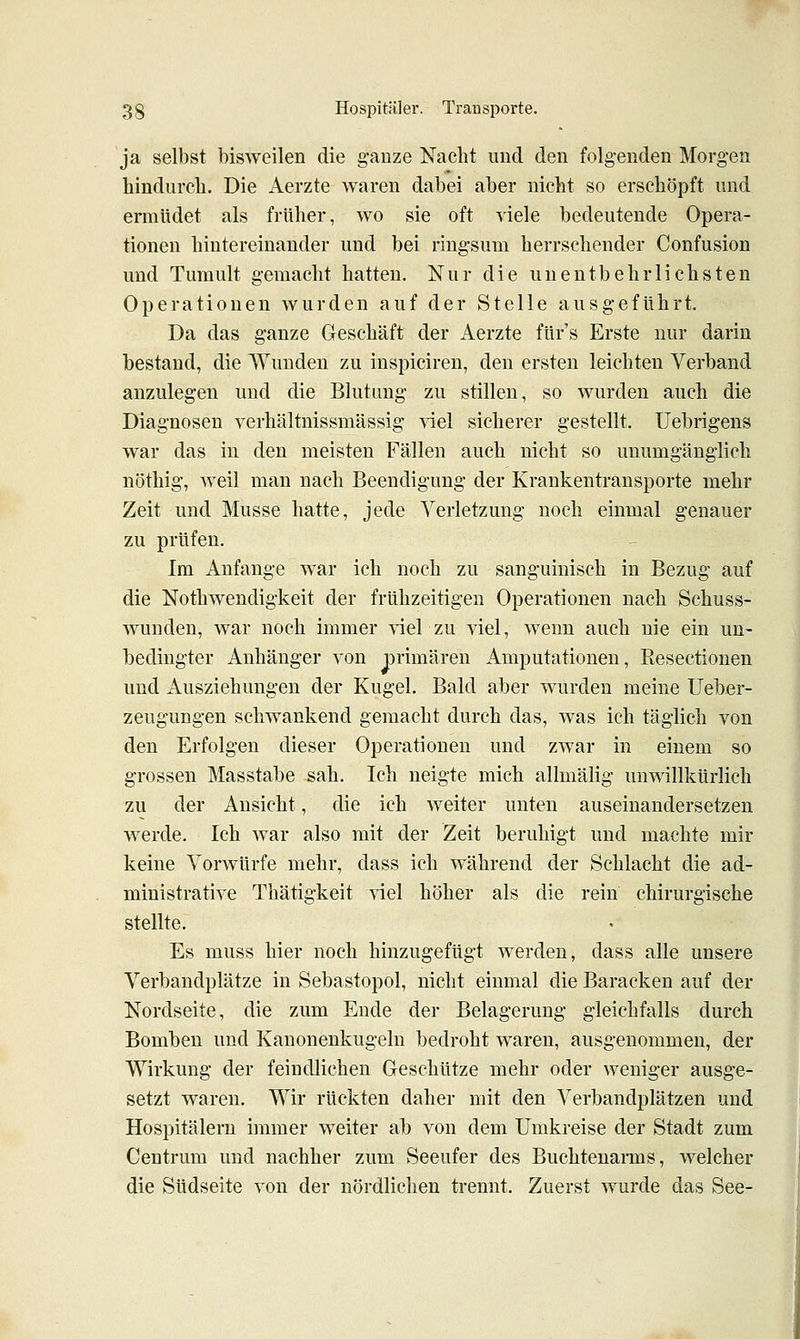 ja selbst bisweilen die ganze Nacht und den folgenden Morgen hindurcli. Die Aerzte waren dabei aber nicht so erschöpft und ermüdet als früher, wo sie oft viele bedeutende Opera- tionen hintereinander und bei ringsum herrschender Confusion und Tumult gemacht hatten. Nur die unentbehrlichsten Operationen wurden auf der Stelle ausgeführt. Da das ganze Geschäft der Aerzte ftir's Erste nur darin bestand, die Wunden zu inspiciren, den ersten leichten Verband anzulegen und die Blutung zu stillen, so wurden auch die Diagnosen verhältnissmässig viel sicherer gestellt. Uebrigens war das in den meisten Fällen auch nicht so unumgänglich nöthig, weil man nach Beendigung der Krankentransporte mehr Zeit und Müsse hatte, jede Verletzung noch einmal genauer zu prüfen. Im Anfange war ich noch zu sanguinisch in Bezug auf die Nothwendigkeit der frühzeitigen Operationen nach Schuss- wunden, war noch immer ^iel zu viel, wenn auch nie ein un- bedingter Anhänger von primären Amputationen, Resectionen und Ausziehungen der Kugel. Bald aber wurden meine Ueber- zeugungen schwankend gemacht durch das, was ich täglich von den Erfolgen dieser Operationen und zwar in einem so grossen Masstabe sah. Ich neigte mich allmälig unwillkürlich zu der Ansicht, die ich weiter unten auseinandersetzen werde. Ich war also mit der Zeit beruhigt und machte mir keine Vorwürfe mehr, dass ich während der Schlacht die ad- ministrative Thätigkeit viel höher als die rein chirurgische stellte. Es muss hier noch hinzugefügt werden, dass alle unsere Verbandplätze in Sebastopol, nicht einmal die Baracken auf der Nordseite, die zum Ende der Belagerung gleichfalls durch Bomben und Kanonenkugeln bedroht waren, ausgenommen, der Wirkung der feindlichen Geschütze mehr oder weniger ausge- setzt waren. Wir rückten daher mit den Verbandplätzen und Hospitälern immer weiter ab von dem Umkreise der Stadt zum Centrum und nachher zum Seeufer des Buchtenaims, welcher die Südseite von der nördlichen trennt. Zuerst wurde das See-