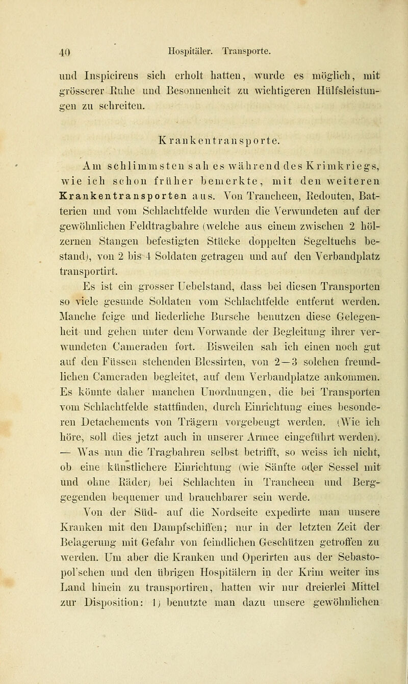 iiutl Inspicireiis sich erholt hatten, wurde es möglich, mit grösserer Eiihe und Besonnenheit zu wichtigeren Hülfsleistun- gen zu schreiten. Krankentransporte. Am schlimmsten s ah es während des Krimkriegs, wie ich schon früher bemerkte, mit den weiteren Krankentransporten aus. Von Trancheen, ßedouten, Bat- terien und vom Schlachtfelde wurden die A'erwundeten auf der gewöhnlichen Feldtraghahre (welche aus einem zwischen 2 höl- zernen Staugen befestigten Stücke doppelten Segeltuchs be- stand;, von 2 bis 4 Soldaten getragen und auf den Verbandplatz transportirt. Es ist ein grosser Uebelstand, dass bei diesen Transporten so viele gesunde Soldaten vom Schlachtfelde entfernt werden. Manche feige und liederliche Bursche benutzen diese Gelegen- heit und gehen unter dem Vorwande der Begleitung ihrer ver- wundeten Cameraden fort. Bisweilen sah ich einen noch gut auf den Füssen stehenden Blessirten, von 2 — 3 solchen freund- lichen Cameraden begleitet, auf dem Verbandplätze ankommen. Es könnte daher manchen Unordnungen, die bei Transporten vom Schlachtfelde stattfinden, durch Einrichtung eines besonde- ren Detachements von Trägern vorgebeugt werden. iWie ich höre, soll dies jetzt auch in unserer Armee eingeführt werden). — Was nun die Tragbahren selbst betrifft, so weiss ich nicht, ob eine künstlichere Einrichtung (wie Sänfte oc\er Sessel mit und ohne Räderj bei Schlachten in Trancheen und Berg- gegendeu bequemer und brauchbarer sein werde. Von der Süd- auf die Nordseite expedirte man unsere Kranken mit den Dampfschiffen; nur in der letzten Zeit der Belagerung mit Gefahr von feindlichen Geschützen getroffen zu werden. Um aber die Kranken und Operirten aus der Sebasto- porschen und den übrigen Hospitälern in der Krim weiter ins Land hinein zu transportiren, hatten wir nur dreierlei Mittel zur Disposition: l) benutzte man dazu unsere gewöhnlichen.