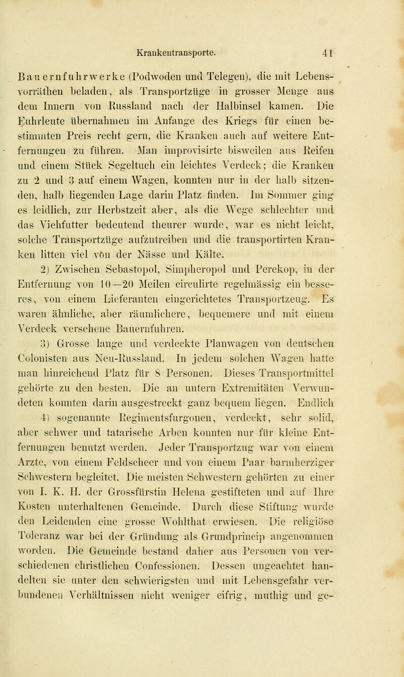 BauernfUhrwerke (Podwoden und Telegen), die mit Lebens- vorräthen beladen, als Transportzüge in grosser Menge aus dem Innern von Russland nacb der Halbinsel kamen. Die Fuhrleute übernahmen im Anfange des Kriegs für einen be- stimmten Preis recht gern, die Kranken auch auf weitere Ent- fernungen zu führen. Man improvisirte bisweilen aus Reifen, und einem Stück Segeltuch ein leichtes Verdeck; die Kranken zu 2 und 3 auf einem Wagen, konnten nur in der halb sitzen- den, halb liegenden Lage darin Platz finden. Im Sommer ging- es leidlich, zur Herbstzeit aber, als die Wege schlechter und das Viehfutter bedeutend theurer wurde, w^ar es nicht leicht, solche Transportzüge aufzutreiben und die transportirten Kran- ken litten -vdel von der Nässe und Kälte. 2) Zwischen Sebastopol, Simpheropol und Perekop, in der Entfernung von 10—20 Meilen circulirte regelmässig ein besse- res, von einem Lieferanten eingerichtetes Transportzeug. Es waren ähnliche, aber räumlichere, bequemere und mit einem Verdeck versehene Bauernfuhren. 3) Grosse lange und verdeckte Planwagen von deutschen Colonisten aus Neu-Russland. In jedem solchen Wagen hatte man hinreichend Platz für 8 Personen. Dieses Transportmittel gehörte zu den besten. Die an untern Extremitäten Verwun- deten konnten darin ausgestreckt ganz bequem liegen. Endlich 4) sogenannte Eegimentsfurgonen, verdeckt, sehr solid, aber schwer und tatarische Arben konnten nur für kleine Ent- fernungen benutzt werden. Jeder Transportzug war von einem Arzte, von einem Feldscheer und von einem Paar barmherziger ScliAvestern begleitet. Die meisten Schwestern gehörten zu einer von I. K. H. der Grossfürstin Helena gestifteten und auf Ihre Kosten unterhaltenen Gemeinde. Durch diese Stiftung wurde den Leidenden eine grosse Wohlthat erwiesen. Die religiöse Toleranz war bei der Gründung als Gruudprincip angenommen worden. Die Gemeinde bestand daher aus Personen von ver- schiedenen christlichen Confessionen. Dessen ungeachtet han- delten sie unter den schwierigsten und mit Lebensgefahr ver- bundenen Verhältnissen nicht weniger eifrig, muthig und ge-