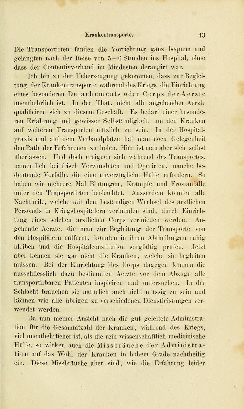 Die Transportirten fanden die Vorrielitiing ganz bequem und gelangten nach der Eeise von 5—6 Stunden ins Hospital, ohne dass der Contentivverband im Mindesten derangirt war. Ich bin zu der Ueberzeugung gekommen, dass zur Beglei- tung der Krankentransporte während des Kriegs die Einrichtung eines besonderen Detachements oder Corps der Aerzte unentbehrlich ist. In der That, nicht alle angehenden Aerzte qualificiren sich zu diesem Geschäft. Es bedarf einer besonde- ren Erfahrung und gewisser Selbständigkeit, um den Kranken auf weiteren Transporten nützlich zu sein. In der Hospital- praxis und auf dem Verbandplatze hat man noch Gelegenheit den Rath der Erfahrenen zu holen. Hier ist man aber sich selbst überlassen. Und doch ereignen sich Avährend des Transportes, namentlich bei frisch Verwundeten und Operirten, manche be- deutende Vorfälle, die eine unverzügliche Hülfe erfordern. So haben wir mehrere Mal Blutungen, Krämpfe und Frostanfälle unter den Trapsportirten beobachtet. Ausserdem könnten alle Nachtheile, welche init dem beständigen Wechsel des ärztlichen Personals in Kriegshospitälern verbunden sind, durch Einrich- tung eines solchen ärztlichen Corps vermieden werden. An- gehende Aerzte, die man zur Begleitung der Transporte von den Hospitälern entfernt, könnten in ihren Abtheilungen ruhig bleiben und die Hospitalconstitution sorgfältig prüfen. Jetzt aber kennen sie gar nicht die Kranken, welche sie begleiten müssen. Bei der Einrichtung Yles Corps dagegen können die ausschliesslich dazu bestimmten Aerzte vor dem Abzüge alle transportirbaren Patienten inspiciren und untersuchen. In der Schlacht brauchen sie natürlich auch nicht müssig zu sein und können wie alle übrigen zu verschiedenen Dienstleistungen ver- wendet werden. Da nun meiner Ansicht nach die gut geleitete Administra- tion für die Gesammtzahl der Kranken, während des Kriegs, viel unentbehrlicher ist, als die rein wissenschaftlich medicinische Hülfe, so Avirken auch die Missbräuche der Administra- tion auf das Wohl der Kranken in hohem Grade nachtheilig ein. Diese Missbräuche aber sind, wie die Erfahrung leider
