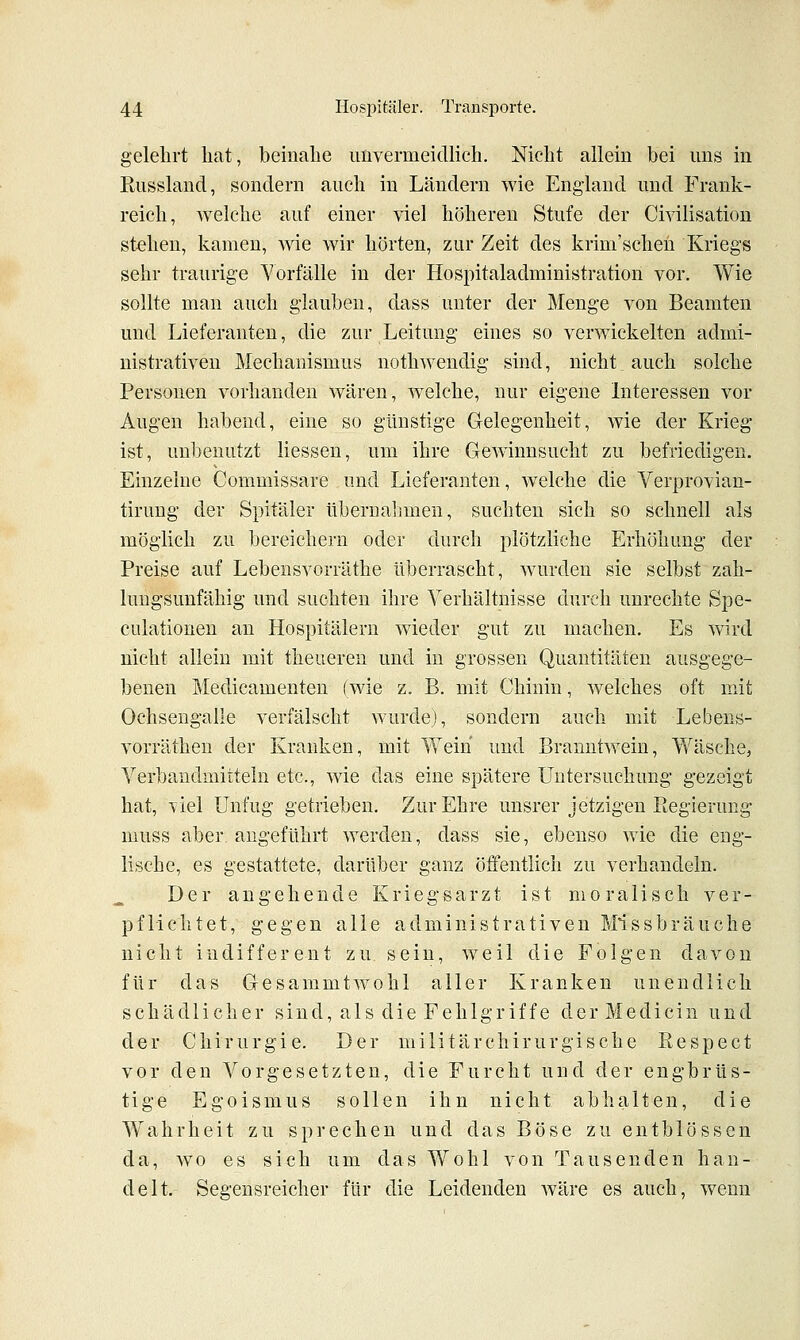 gelehrt bat, beinahe unvermeidlich. Nicht allein bei uns in Eussland, sondern auch in Ländern wie England und Frank- reich, welche auf einer viel höheren Stufe der Civilisation stehen, kamen, Avie wir hörten, zur Zeit des krim'scheii Kriegs sehr traurige Vorfälle in der Hospitaladministration vor. Wie sollte man auch glauben, dass unter der Menge von Beamten und Lieferanten, die zur Leitung eines so verwickelten admi- nistrativen Mechanismus nothwendig sind, nicht auch solche Personen vorhanden waren, w^elche, nur eigene Interessen vor Augen habend, eine so günstige G-elegenheit, wie der Krieg ist, unbenutzt Hessen, um ihre Gewinnsucht zu befriedigen. Einzelne Commissare und Lieferanten, welche die Verprovian- tirung der Spitäler übernalimen, suchten sich so schnell als möglich zu bereichern oder durch plötzliche Erhöhung der Preise auf Lebensvorräthe überrascht, wurden sie selbst zah- lungsunfähig und suchten ihre Verhältnisse durch unrechte Spe- culationen an Hospitälern wieder gut zu machen. Es wird nicht allein mit theueren und in grossen Quantitäten ausgege- benen Medicamenten (wie z. B. mit Chinin, welches oft mit Ochsengalie verfälscht wurde), sondern auch mit Lebens- vorräthen der Kranken, mit Wein und Branntwein, Wäsche, Verbandmitteln etc., wie das eine spätere Untersuchung gezeigt hat, yiel Unfug getrieben. Zur Ehre unsrer jetzigen Regierung muss aber, angeführt werden, dass sie, ebenso wie die eng- lische, es gestattete, darüber ganz öffentlich zu verhandeln. Der angehende Kriegsarzt ist moralisch ver- pflichtet, gegen alle administrativen Missbräuche nicht indifferent zu sein, weil die Folgen davon für das Gesammtwohl aller Kranken unendlich schädlicher sind, als die Fehlgriffe derMedicin und der Chirurgie. Der militärchirurgische Respect vor den Vorgesetzten, die Furcht und der engbrüs- tige Egoismus sollen ihn nicht abhalten, die Wahrheit zu sprechen und das Böse zu entblössen da, wo es sich um das Wohl von Tausenden han- delt. Segensreicher für die Leidenden Aväre es auch, wenn