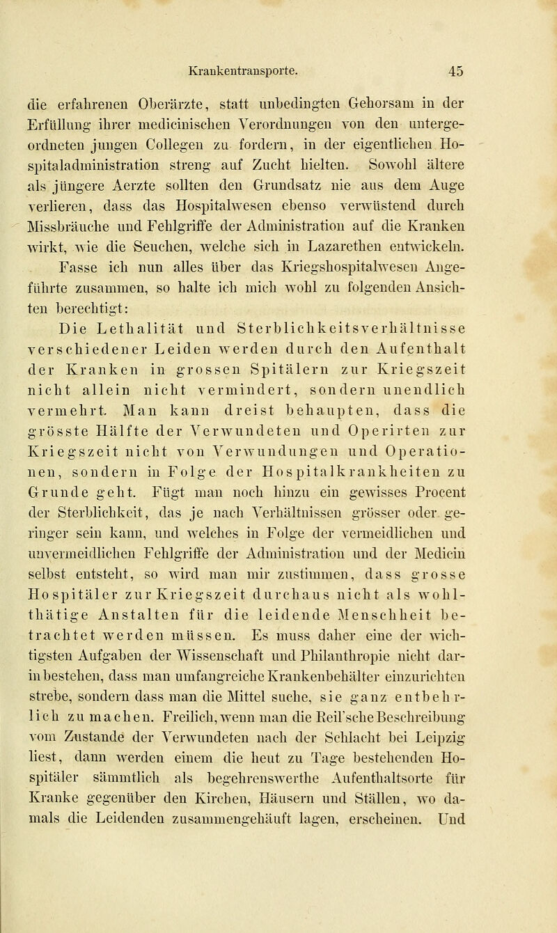 die erfahrenen Oberärzte, statt unbedingten Gehorsam in der Erfüllung- ihrer medicinischen Verordnungen von den unterge- ordneten jungen Collegen zu fordern, in der eigentlichen Ho- spitaladministration streng auf Zucht hielten. Sowohl ältere als jüngere Aerzte sollten den Grundsatz nie aus dem Auge verlieren, dass das Hospitalwesen ebenso verwüstend durch Missbräuche und Fehlgriffe der Administration auf die Kranken wirkt, wie die Seuchen, welche sich in Lazarethen entmckeln. Fasse ich nun alles über das Kriegshospitalwesen Ange- führte zusammen, so halte ich mich wohl zu folgenden Ansich- ten berechtigt: Die Lethalität und Sterblichkeitsverhältnisse verschiedener Leiden werden durch den Aufenthalt der Kranken in grossen Spitälern zur Kriegszeit nicht allein nicht vermindert, sondern unendlich vermehrt. Man kann dreist behaupten, dass die grösste Hälfte der Verwundeten und Operirten zur Kriegszeit nicht von Verwundungen und Operatio- nen, sondern in Folge der Hospitalkrankheiten zu Grunde geht. Fügt man noch hinzu ein gewisses Procent der Sterblichkeit, das je nach Verhältnissen grösser oder ge- ringer sein kann, und welches in Folge der vermeidlichen und unvermeidlichen Fehlgriffe der Administration und der Medicin selbst entsteht, so wird man mir zustimmen, dass grosse Hospitäler zur Kriegszeit durchaus nicht als wolil- thätige Anstalten für die leidende Menschheit be- trachtet werden müssen. Es muss daher eine der -wich- tigsten Aufgaben der Wissenschaft und Philanthropie nicht dar- in bestehen, dass man umfangreiche Krankenbehälter einzurichten strebe, sondern dass man die Mittel suche, sie ganz entbehr- lich zu machen. Freilich,Aveun man die Eeil'scheBeschreibung vom Zustande der Verwundeten nach der Schlacht bei Leipzig liest, dann werden einem die heut zu Tage bestehenden Ho- spitäler sämmtlich als begehrenswerthe Aufenthaltsorte für Kranke gegenüber den Kirchen, Häusern und Ställen, wo da- mals die Leidenden zusammengehäuft lagen, erscheinen. Und