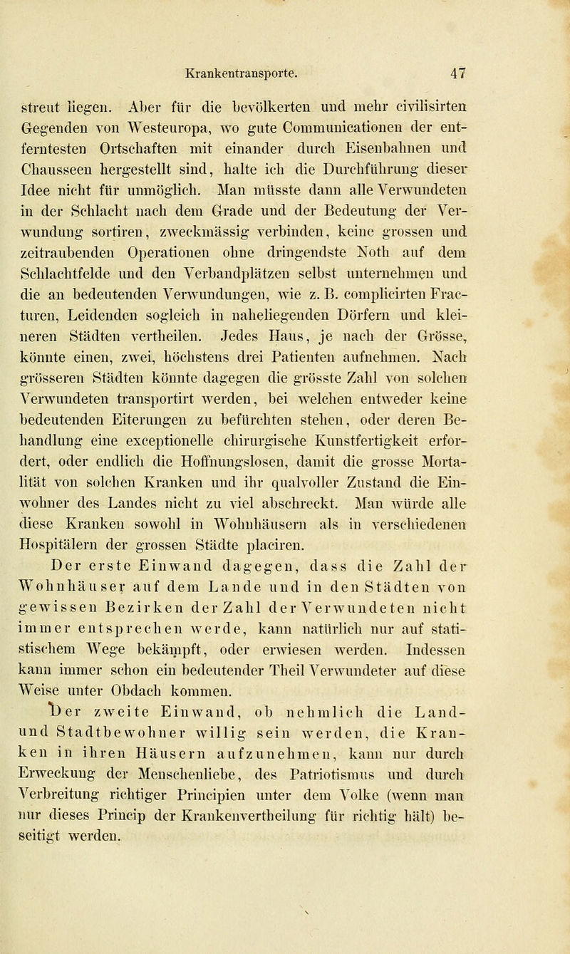 streut Hegen. Aber für die bevölkerten und mehr civilisirten Gegenden von Westeuropa, wo gute Communicationen der ent- ferntesten Ortschaften mit einander durch Eisenbahnen und Chausseen hergestellt sind, halte ich die Durchführung dieser Idee nicht für unmöglich. Man müsste dann alle Verwundeten in der Schlacht nach dem Glrade und der Bedeutung der Ver- wundung Sortiren, zweckmässig verbinden, keine grossen und zeitraubenden Operationen ohne dringendste Noth auf dem Schlachtfelde und den Verbandplätzen selbst unternehmen und die an bedeutenden Verwundungen, wie z. B. complicirten Frac- turen. Leidenden sogleich in naheliegenden Dörfern und klei- neren Städten vertheilen. Jedes Haus, je nach der Grösse, könnte einen, zwei, höchstens drei Patienten aufnehmen. Nach grösseren Städten könnte dagegen die grösste Zahl von solchen Verwundeten transportirt werden, bei welchen entweder keine bedeutenden Eiterungen zu befürchten stehen, oder deren Be- handlung eine exceptionelle chirurgische Kunstfertigkeit erfor- dert, oder endlich die Hoffnungslosen, damit die grosse Morta- lität von solchen Kranken und ihr qualvoller Zustand die Ein- wohner des Landes nicht zu viel abschreckt. Man würde alle diese Kranken sowohl in Wohnhäusern als in verschiedenen Hospitälern der grossen Städte placiren. Der erste Einwand dagegen, dass die Zahl der Wohnhäuser auf dem Lande und in den Städten von gewissen Bezirken der Zahl der Verwundeten nicht immer entsprechen werde, kann natürlich nur auf stati- stischem Wege bekämpft, oder erwiesen werden. Indessen kann immer schon ein bedeutender Theil Verwundeter auf diese Weise unter Obdach kommen. TOer zweite Einwand, ob nehmlich die Land- und Stadtbewohner willig sein werden, die Krau- ken in ihren Häusern aufzunehmen, kann nur durch Erweckung der Menschenliebe, des Patriotismus und durch Verbreitung richtiger Principien unter dem Volke (wenn man nur dieses Princip der Krankenvertheilung für richtig hält) be- seitigt werden.