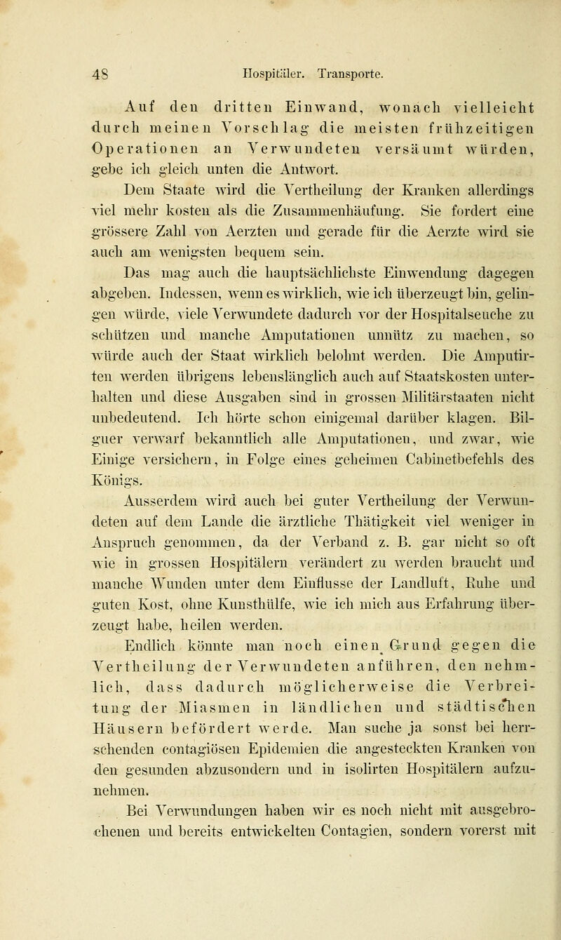 Auf den dritten Einwand, wonach vielleicht durch meinen Vorschlag die meisten frühzeitigen Operationen an Verwundeten versäumt würden, gebe ich gleich unten die Antwort. Dem Staate wird die Vertheilung der Kranken allerdings viel mehr kosten als die Zusammenhäufung. Sie fordert eine gTössere Zahl von Aerzten und gerade für die Aerzte wird sie auch am wenigsten bequem sein. Das mag auch die hauptsächlichste Einwendung dagegen abgeben. Indessen, wenn es wirklich, wie ich überzeugt bin, gelin- gen würde, viele Verwundete dadurch vor der Hospitalseuche zu schützen und manche Amputationen unnütz zu machen, so würde auch der Staat wirklich belohnt werden. Die Amputir- ien werden übrigens lebenslänglich auch auf Staatskosten unter- halten und diese Ausgaben sind in grossen Militärstaaten nicht unbedeutend. Ich hörte schon einigemal darüber klagen. Bil- guer verwarf bekanntlich alle Amputationen, und zwar, wie Einige versichern, in Folge eines geheimen Cabinetbefehls des Königs. Ausserdem wird auch bei guter Vertheilung der Verwun- deten auf dem Lande die ärztliche Thätigkeit viel weniger in Anspruch genommen, da der Verband z. B. gar nicht so oft wie in grossen Hospitälern verändert zu werden braucht und manche Wunden unter dem Einflüsse der Landluft, Ruhe und guten Kost, ohne Kunsthülfe, wie ich mich aus Erfahrung über- zeugt habe, heilen werden. Endlich könnte man noch einen^ Grund gegen die Vertheilung de r Verwundeten anführen, den nehm- lich, dass dadurch möglicherweise die Verbrei- tung der Miasmen in ländlichen und städtisc*hen Häusern befördert werde. Man suche ja sonst bei herr- schenden contagiösen Epidemien die angesteckten Kranken von den gesunden abzusondern und in isolirten Hospitälern aufzu- nehmen. Bei Verwundungen haben wir es noch nicht mit ausgebro- chenen und bereits entwickelten Contagien, sondern vorerst mit