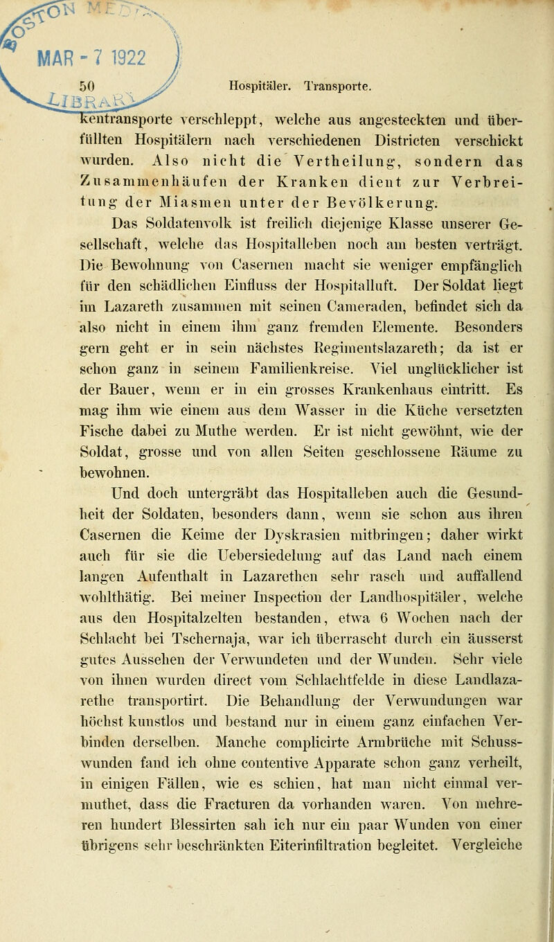 eiitransporte verschleppt, welche aus angesteckten und über- füllten Hospitälern nach verschiedenen Districten verschickt Avurden. Also nicht die Vertheilung;, sondern das Zusammenhäufen der Kranken dient zur Verbrei- tung- der Miasmen unter der Bevölkerung. Das Soldatenvolk ist freilich diejenige Klasse unserer Ge- sellschaft, welche das Hospitalleben noch am besten verträgt. Die Bewohnung von Casernen macht sie weniger empfänglieh für den schädlichen Einfluss der Hospitalluft. Der Soldat liegt im Lazareth zusammen mit seinen Cameraden, befindet sich da also nicht in einem ihm ganz fremden Elemente. Besonders gern geht er in sein nächstes Regimentslazareth; da ist er schon ganz in seinem Familienkreise. Viel unglücklicher ist der Bauer, wenn er in ein grosses Krankenhaus eintritt. Es mag ihm wie einem aus dem Wasser in die Küche versetzten Fische dabei zu Muthe werden. Er ist nicht gewöhnt, wie der Soldat, grosse und von allen Seiten geschlossene Räume zu bewohnen. Und doch untergräbt das Hospitalleben auch die Gesund- heit der Soldaten, besonders dann, wenn sie schon aus ihren Casernen die Keime der Dyskrasien mitbringen; daher wirkt auch für sie die Uebersiedeluug auf das Land nach einem langen Aufenthalt in Lazarethen sehr rasch und auffallend wohlthätig. Bei meiner Inspection der Landhospitäler, welche aus den Hospitalzelten bestanden, etwa 6 Wochen nach der Schlacht bei Tschernaja, war ich überrascht durch ein äusserst gutes Aussehen der Verwundeten und der Wunden. Sehr viele von ihnen wurden direct vom Schlachtfelde in diese Landlaza- rethe transportirt. Die Behandlung der Verwundungen war höchst kunstlos und bestand nur in einem ganz einfachen Ver- binden derselben. Manche complicirte Armbrüche mit Schuss- wunden fand ich ohne contentive Apparate schon ganz verheilt, in einigen Fällen, wie es schien, hat man nicht einmal ver- muthet, dass die Fracturen da vorhanden waren. Von mehre- ren hundert Blessirten sah ich nur ein paar Wunden von einer übrigens sehr beschränkten Eiteriniiltration begleitet. Vergleiche