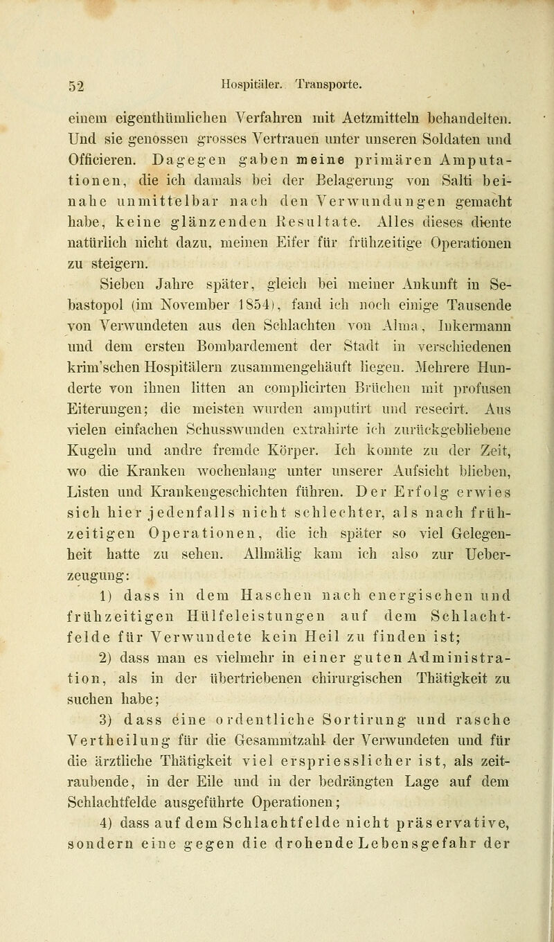 einem eigenthümlichen Verfahren mit Aetzmitteln behandelten. Und sie genossen grosses Vertrauen unter unseren Soldaten und Officieren. Dagegen gaben meine primären Amputa- tionen, die ich damals bei der Belagerung von Salti bei- nahe unmittelbar nach den Verwundungen gemacht habe, keine glänzenden Resultate. Alles dieses diente natürlich nicht dazu, meinen Eifer für frühzeitige Operationen zu steigern. Sieben Jahre später, gleich bei meiner Ankunft in Se- bastopol (im November 1854), fand ich noch einige Tausende von Verwundeten aus den Schlachten von Almn , Inkermann und dem ersten Bombardement der Stadt in verschiedenen krim'schen Hospitälern zusammengehäuft liegen. Mehrere Hun- derte von ihnen litten an complicirten Brüchen mit profusen Eiterungen; die meisten wurden amputirt und resecirt. Aus vielen einfachen Schusswunden extrahirte ich zurückgebliebene Kugeln und andre fremde Körper. Ich konnte zu der Zeit, wo die Kranken wochenlang unter unserer Aufsicht blieben, Listen und Krankengeschichten führen. Der Erfolg erwies sich hier j edenfalls nicht schlechter, als nach früh- zeitigen Operationen, die ich später so viel Gelegen- heit hatte zu sehen. Allmälig kam ich also zur Ueber- zeugung: 1) dass in dem Haschen nach energischen und frühzeitigen Hülfeleistungen auf dem Schlacht- felde für Verwundete kein Heil zu finden ist; 2) dass man es vielmehr in einer guten Administra- tion, als in der übertriebenen chirurgischen Thätigkeit zu suchen habe; 3) dass eine ordentliche Sortirung und rasche Vertheilung für die Grcsammtzahl- der Verwundeten und für die ärztliche Thätigkeit viel erspriesslicher ist, als zeit- raubende, in der Eile und in der bedrängten Lage auf dem Schlachtfelde ausgeführte Operationen; 4) dass auf dem Schlachtfelde nicht präs ervative, sondern eine gegen die drohende Lebensgefahr der