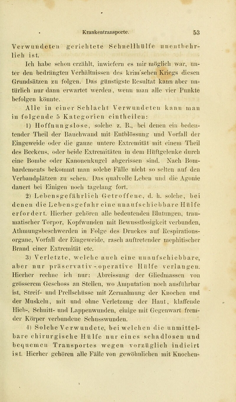 Verwundeten gerichtete SchnellhUlfe unentbehr- lich ist. Ich habe schon erzählt, inwiefern es mir möglich war, un- ter den bedrängten Verhältnissen des krim'schen Kriegs diesen Grundsätzen zu folgen. Das günstigste Resultat kann aber na- türlich nur dann erwartet werden, wenn man alle vier Punkte befolgen könnte. Alle in einer Schlacht Verwundeten kann man in folgende 5 Kategorien eintheileu: 1) Hoffnungslose, solche z. B., bei denen ein bedeu- tender Theil der Bauchwand mit Entblössung und Vorfall der Eingeweide oder die ganze untere Extremität mit einem Theil des Beckens, oder beide Extremitäten in dem Hüftgelenke durch eine Bombe oder Kanonenkugel abgerissen sind. Nach Bom- bardements bekommt man solche Fälle nicht so selten auf den Verbandplätzen zu sehen. Das qualvolle Leben und die Agonie dauert bei Einigen noch tagelang fort. 2) Lebensgefährlich Getroffene, d. h. solche, bei denen die Lebensgefahr eine unaufschiebbare Hülfe erfordert. Hierher gehören alle bedeutenden Blutungen, trau- matischer Torpor, Kopfwunden mit Bewusstlosigkeit verbunden, Athmungsbeschwerden in Folge des Druckes auf Respirations- organe, Vorfall der Eingeweide, rasch auftretender mephitischer Brand einer Extremität etc. 3) Verletzte, weiche auch eine unaufschiebbare, aber nur präservativ - operative Hülfe verlangen. Hierher rechne ich nur: Abreissun~g der Gliedmassen von grösserem Geschoss an Stellen, wo Amputation noch ausführbar ist, Streif- und Prellschüsse mit Zermalmung der Knochen und der Muskeln, mit und ohne Verletzung der Haut, klaffende Hieb-, Schnitt- und Lappenwunden, einige mit Gegenwart frem- der Körper verbundene Schusswunden. 4) Solche Verwundete, bei welchen die unmittel- bare chirurgische Hülfe nur eines schadlosen und bequemen Transportes wegen vorzüglich indicirt i 81. Hierher gehören alle Fälle von gewöhnlichen mit Knochen-