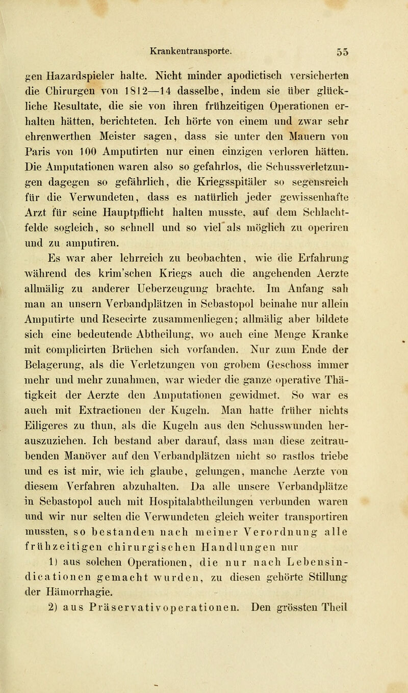 gen Hazardspieler halte. Nicht minder apodictisch versicherten die Chirurgen von 1812—14 dasselbe, indem sie über glück- liche Resultate, die sie von ihren frühzeitigen Operationen er- halten hätten, berichteten. Ich hörte von einem und zwar sehr ehrenwerthen Meister sagen, dass sie unter den Mauern von Paris von 100 Amputirten nur einen einzigen verloren hätten. Die Amputationen w^aren also so gefahrlos, die Schussverletzun- gen dagegen so gefährlich, die Kriegsspitäler so segensreich für die Verwundeten, dass es natürlich jeder gewissenhafte Arzt für seine Hauptpflicht halten musste, auf dem Schlacht- felde sogleich, so schnell und so viel als möglich zu operiren und zu amputiren. Es war aber lehrreich zu beobachten, wie die Erfahrung während des krim'schen Kriegs auch die angehenden Aerzte allmälig zu anderer Ueberzeugung brachte. Im Anfang sah man an unsern Verbandplätzen in Sebastopol beinahe nur allein Amputirte und Resecirte zusammenliegen; allmälig aber bildete sich eine bedeutende Abtheilung, wo auch eine Menge Kranke mit complicirten Brüchen sich vorfanden. Nur zum Ende der Belagerung, als die Verletzungen von grobem Geschoss immer mehr und mehr zunahmen, war wieder die ganze operative Thä- tigkeit der Aerzte den Amputationen gewidmet. So war es auch mit Extractionen der Kugeln. Man hatte früher nichts Eiligeres zu thun, als die Kugeln aus den Schusswunden her- auszuziehen. Ich bestand aber darauf, dass man diese zeitrau- benden Manöver auf den Verbandplätzen nicht so rastlos triebe und es ist mir, wie ich glaube, gelungen, manche Aerzte von diesem Verfahren abzuhalten. Da alle unsere Verbandplätze in Sebastopol auch mit Hospitalabtheilungen verbunden waren und wir nur selten die Verwundeten gleich weiter transportiren mussten, so bestanden nach meiner Verordnung alle frühzeitigen chirurgischen Handlungen nur 1) aus solchen Operationen, die nur nach Lebensin- dicationen gemacht wurden, zu diesen gehörte Stillung der Hämorrhagie. 2) aus Präservativoperationen. Den grössten Theil