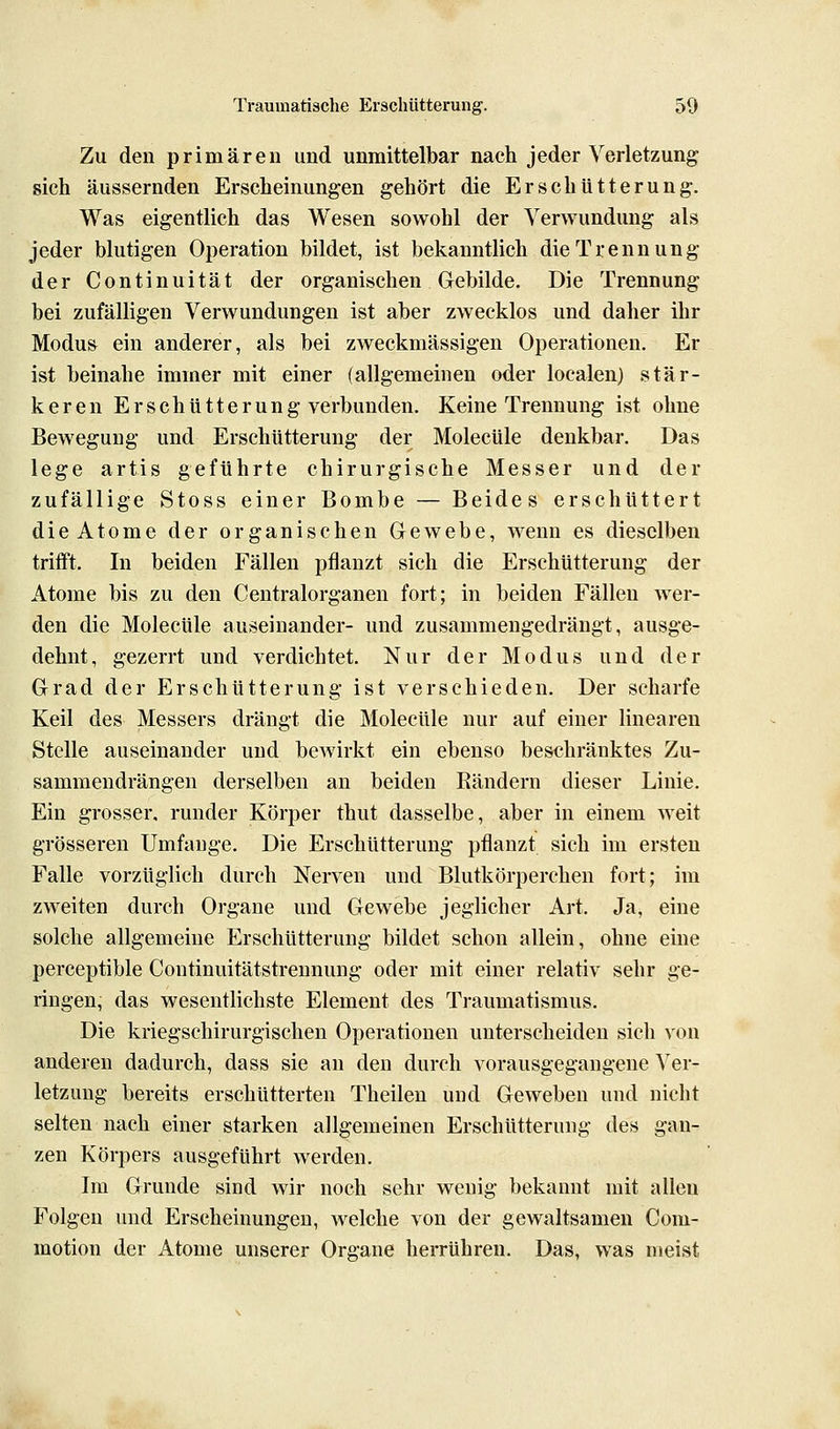 Zu den primären und unmittelbar nach jeder Verletzung sich äussernden Erscheinungen gehört die Erschütterung. Was eigentlich das Wesen sowohl der Verwundung als jeder blutigen Operation bildet, ist bekanntlich die Trennung der Continuität der organischen Gebilde. Die Trennung bei zufälligen Verwundungen ist aber zwecklos und daher ihr Modus ein anderer, als bei zweckmässigen Operationen. Er ist beinahe immer mit einer fallgemeinen oder localen) stär- keren Erschütterung verbunden. Keine Trennung ist ohne Bewegung und Erschütterung der Molecüle denkbar. Das lege artis geführte chirurgische Messer und der zufällige Stoss einer Bombe — Beides erschüttert die Atome der organischen Gewebe, wenn es dieselben trifft. In beiden Fällen pflanzt sich die Erschütterung der Atome bis zu den Centralorganen fort; in beiden Fällen wer- den die Molecüle auseinander- und zusammengedrängt, ausge- dehnt, gezerrt und verdichtet. Nur der Modus und der Grad der Erschütterung ist verschieden. Der scharfe Keil des Messers drängt die Molecüle nur auf einer linearen Stelle auseinander und bewirkt ein ebenso beschränktes Zu- sammendrängen derselben an beiden Bändern dieser Linie. Ein grosser, runder Körper thut dasselbe, aber in einem weit grösseren Umfange. Die Erschütterung pflanzt sich im ersten Falle vorzüglich durch Nerven und Blutkörperchen fort; im zweiten durch Organe und Gewebe jeglicher Art, Ja, eine solche allgemeine Erschütterung bildet schon allein, ohne eine perceptible Continuitätstrennung oder mit einer relativ sehr ge- ringen, das wesentlichste Element des Traumatismus. Die kriegschirurgischen Operationen unterscheiden sich von anderen dadurch, dass sie an den durch vorausgegangene Ver- letzung bereits erschütterten Theilen und Geweben und nicht selten nach einer starken allgemeinen Erschütterung des gan- zen Körpers ausgeführt werden. Im Grunde sind wir noch sehr wenig bekannt mit allen Folgen und Erscheinungen, Avelche von der gewaltsamen Com- raotion der Atome unserer Organe herrühren. Das, was meist