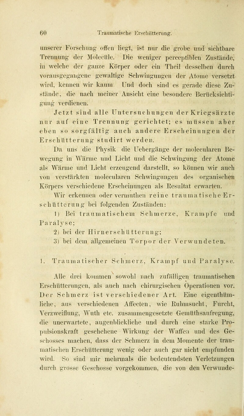 unserer Forschimg- offen liegt, ist nur die gi-obe und sichtbare Trennung- der Molecüle. Die weniger perceptiblen Zustände, in welche der ganze Körper oder ein Theil desselben durch vorausgegangene gewaltige Schwingungen der Atome versetzt wird, kennen wir kaum. Und doch sind es gerade diese Zu- stände, die nach meiner Ansicht eine besondere Berücksichti- gung verdienen. Jetzt sind alle Untersuchungen der Kriegsärzte nur auf eine Trennung gerichtet; es müssen aber eben so sorgfältig auch andere Erscheinungen der Erschütterung studirt werden. Da uns die Physik die Uebergänge der molecularen Be- wegung in Wärme und Licht und die Schwingung der Atome als Wärme und Licht erzeugend darstellt, so können wir auch von verstärkten molecularen Schwingungen des organischen Körpers verschiedene Erscheinungen als Resultat erwarten. Wir erkennen oder vermuthen reine t r a u m a t i s c h e E r - schütterung bei folgenden Zuständen: 1) Bei traumatischem Schmerze, Krämpfe und Paralyse; 2) bei der Hirn er schütterung; 3) bei dem allgemeinen Torpor der Verwundeten. 1. Traumatischer Schmerz, Krampf und Paralyse. Alle drei kommen sowohl nach zufälligen traumatischen Erschütterungen, als auch nach chirurgischen Operationen vor. Der Schmerz ist verschiedener Art. Eine eigenthüm- liche, aus verschiedenen Affecten, wie Ruhmsucht, Furcht, Verzweiflung, Wuth etc. zusammengesetzte Gemüthsaufregung, die unerwartete, augenblickliche und durch eine starke Pro- pulsionskraft geschehene Wirkung der Waffen und des Ge- schosses machen, dass der Schmerz in dem Momente der trau- matischen Erschütterung wenig oder auch gar nicht empfunden wird. So sind mir mehrmals die bedeutendsten Verletzungen durch grosse Geschosse vorgekommen, die von den Verwunde-