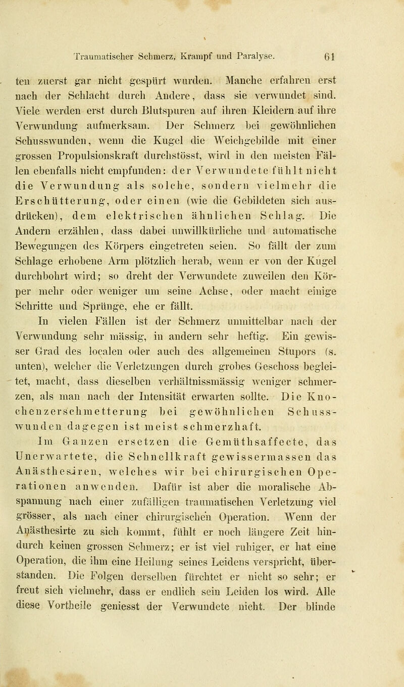 teu zuerst gar nicht gespürt wurden. Manche erfahren erst nach der Schlacht durch Andere, dass sie verwundet sind. Viele werden erst durch Blutspuren auf ihren Kleidern auf ihre Verwundung aufmerksam. Der Schmerz bei gewöhnlichen Schusswunden, wenn die Kugel die Weichgebilde mit einer grossen Propulsionskraft durchstösst, wird in den meisten Fäl- len ebenfalls nicht empfunden: der V e r w u n d e t e f U h 11 n i c h t die Verwundung als solche, sondern vielmehr die Erschütterung, oder einen (wie die Gebildeten sich aus- drücken), dem elektrischen ähnlichen Schlag. Die Andern erzählen, dass dabei umvillkürliche und automatische Bewegungen des Körpers eingetreten seien. So fällt der zum Schlage erhobene Arm plötzlich herab, wenn er von der Kugel durchbohrt wird; so dreht der Verwundete zuweilen den Kör- per mehr oder weniger um seine Achse, oder macht einige Schritte und Sprünge, ehe er fällt. In vielen Fällen ist der Schmerz unmittelbar nach der Verwundung sehr massig, in andern sehr heftig. Ein gems- ser Grad des localen oder auch des allgemeinen Stupors (s. unten), welcher die Verletzungen durch grobes Geschoss beglei- tet, macht, dass dieselben verhältnissmässig weniger schmer- zen, als man nach der Intensität erwarten sollte. Die Kno- chenzerschmetterung bei gewöhnlichen Schuss- wunden dagegen ist meist schmerzhaft. Im Ganzen ersetzen die Gemüthsaffecte, das Unerwartete, die Schnellkraft gewissermassen das Anästhesiren, welches wir bei chirurgischen Ope- rationen anwenden. Dafür ist aber die moralische Ab- spannung nach einer zufälligen traumatischen Verletzung viel grösser, als nach einer chirurgischen Operation. Wenn der Ai^ästhesirte zu sich kommt, fühlt er noch längere Zeit hin- durch keinen grossen Schmerz; er ist -^iel ruhiger, er hat eine Operation, die ihm eine Heilung seines Leidens verspricht, über- standen. Die Folgen derselben fürchtet er nicht so sehr; er freut sich vielmehr, dass er endlich sein Leiden los wird. Alle diese Vortheile geniesst der Verwundete nicht. Der blinde