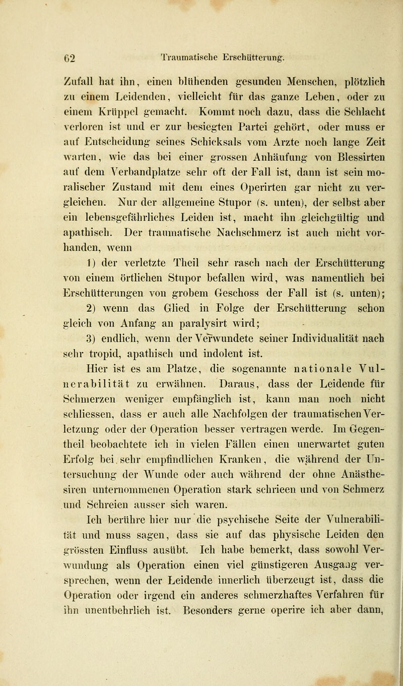 Zufall hat ihn, einen blühenden gesunden Menschen, plötzlich zu einem Leidenden, vielleicht für das ganze Leben, oder zu einem Krüppel gemacht. Kommt noch dazu, dass die Schlacht verloren ist und er zur besiegten Partei gehört, oder muss er auf Entscheidung- seines Schicksals vom Arzte noch lange Zeit warten, wie das bei einer g-rossen Anhäufung- von Blessirten auf dem Verbandplatze sehr oft der Fall ist, dann ist sein mo- ralischer Zustand mit dem eines Operirten gar nicht zu ver- gleichen. Nur der allgemeine Stupor (s. unten), der selbst aber ein lebensgefährliches Leiden ist, macht ihn gleichgültig und apathisch. Der traumatische Nachsehmerz ist auch nicht vor- handen, wenn 1) der verletzte Theil sehr rasch nach der Erschütterung von einem örtlichen Stupor befallen wird, was namentlich bei Erschütterungen von grobem Geschoss der Fall ist (s. unten); 2) wenn das Glied in Folge der Erschütterung schon gleich von Anfang an paralysirt wird; 3) endlich, wenn der Verwundete seiner Individualität nach sehr tropid, apathisch und indolent ist. Hier ist es am Platze, die sogenannte nationale Vul- nerabilität zu erwähnen. Daraus, dass der Leidende für Schmerzen weniger empfänglich ist, kann man noch nicht schliessen, dass er auch alle Nachfolgen der traumatischen Ver- letzung oder der Operation besser vertragen werde. Im Gegen- theil beobachtete ich in vielen Fällen einen unerwartet guten Erfolg bei. sehr empfindlichen Kranken, die während der Un- tersuchung der Wunde oder auch während der ohne Anästhe- siren unternommenen Operation stark schrieen und von Schmerz und Schreien ausser sich waren. Ich berühre hier nur die psychische Seite der Vulnerabili- tät und muss sagen, dass sie auf das physische Leiden den grössten Einfluss ausübt. Ich habe bemerkt, dass sowohl Ver- wundung als Operation einen viel günstigeren Ausgaüg ver- sprechen, wenn der Leidende innerlich überzeugt ist, dass die Operation oder irgend ein anderes schmerzhaftes Verfahren für ihn unentbehrlich ist. Besonders gerne operire ich aber dann,