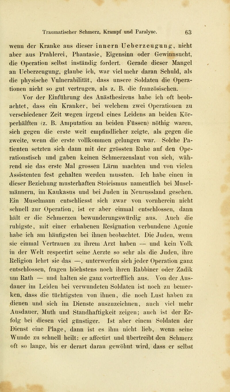 wenn der Kranke aus dieser Innern Ueberzeugung, nicht aber aus Prahlerei, Phantasie, Eigensinn oder Gewinnsucht, die Operation selbst inständig fordert. Gerade dieser Mangel an Ueberzeugung, glaube ich, war viel mehr daran Schuld, als die physische Vulnerabilität, dass unsere Soldaten die Opera- tionen nicht so gut vertrugen, als z. B. die französischen. Vor der Einführung des Anästhesirens habe ich oft beob- achtet, dass ein Kranker, bei welchem zwei Operationen zu verschiedener Zeit wegen irgend eines Leidens an beiden Kör- perhälften (z. B. Amputation an beiden Füssen) nöthig waren, sich gegen die erste weit empfindlicher zeigte, als gegen die zweite, wenn die erste vollkommen gelungen war. Solche Pa- tienten setzten sich dann mit der grössten Ruhe auf den Ope- rationstisch und gaben keinen Schmerzenslaut von sich, wäh- rend sie das erste Mal grossen Lärm machten und von vielen Assistenten fest gehalten werden mussten. Ich habe einen in dieser Beziehung musterhaften Stoicismus namentlich bei Musel- männern, im Kaukasus und bei Juden in Neurussland gesehen. Ein Muselmann entschliesst sich zwar von vornherein nicht schnell zur Operation, ist er aber einmal entschlossen, dann hält er die Schmerzen bewunderungswürdig aus. Auch die ruhigste, mit einer erhabenen Resignation verbundene Agonie habe ich am häufigsten bei ihnen beobachtet. Die Juden, wenn sie einmal Vertrauen zu ihrem Arzt haben — und kein Volk in der Welt respectirt seine Aerzte so sehr als die Juden, ihre Religion lehrt sie das —, unterwerfen sich jeder Operation ganz entschlossen, fragen höchstens noch ihren Rabbiner oder Zadik um Rath — und halten sie ganz vortrefflich aus. Von der Aus- dauer im Leiden bei verwundeten Soldaten ist noch zu bemer- ken, dass die tüchtigsten von ihnen, die noch Lust haben zu dienen und sich im Dienste auszuzeichnen, auch viel mehr Ausdauer, Muth und Standhaftigkeit zeigen; auch ist der Er- folg bei diesen viel günstiger. Ist aber einem Soldaten der Dienst eine Plage, dann ist es ihm nicht lieb, wenn seine Wunde zu schnell heilt: er atfectirt und übertreibt den Schmerz oft so lauge, bis er derart daran gewöhnt wird, dass er selbst