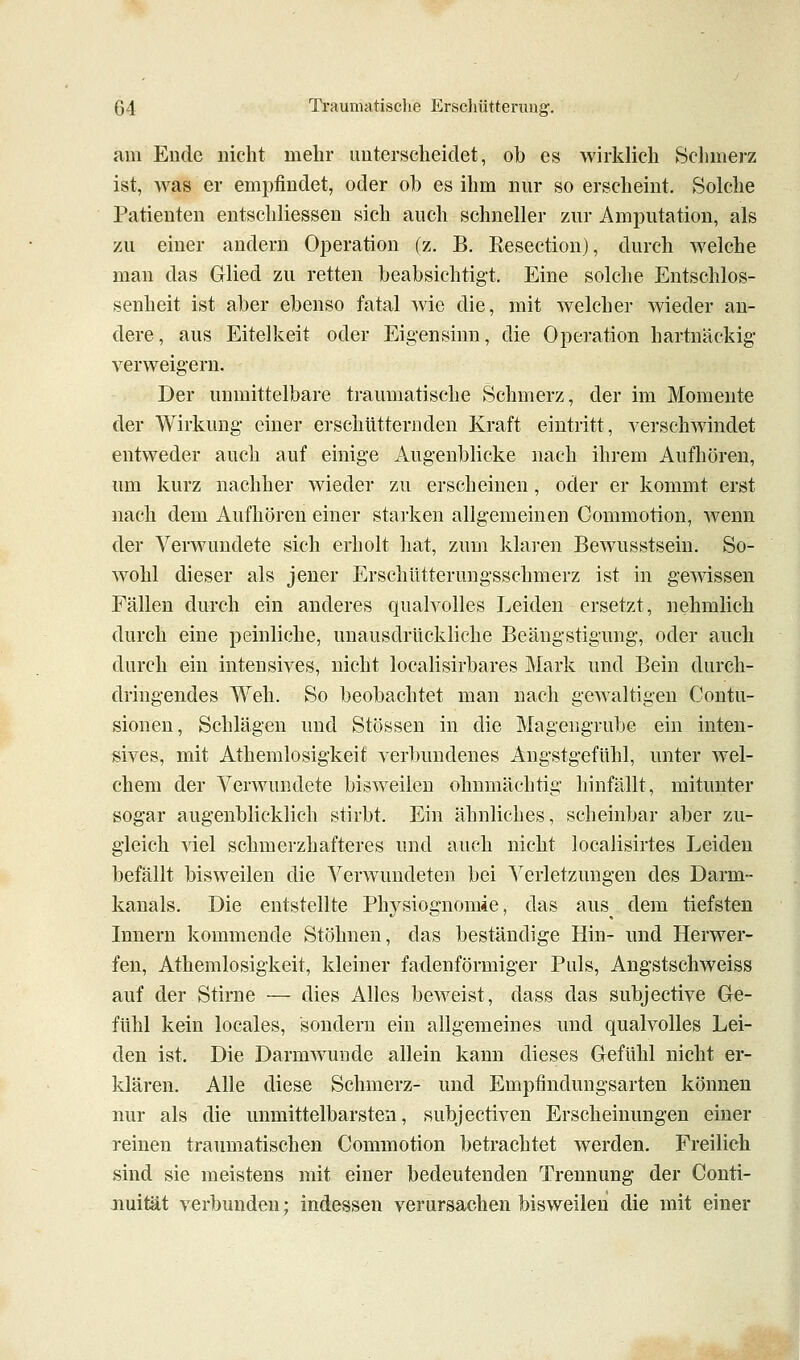 am Ende nicht mehr unterscheidet, ob es wirklich Schmerz ist, was er empfindet, oder ob es ihm nur so erscheint. Solche Patienten entschliessen sich auch schneller zur Amputation, als zu einer andern Operation (z. B. Eesection), durch welche man das Glied zu retten beabsichtigt. Eine solche Entschlos- senheit ist aber ebenso fatal wie die, mit welcher wieder an- dere, aus Eitelkeit oder Eigensinn, die Operation hartnäckig verweigern. Der unmittelbare traumatische Schmerz, der im Momente der Wirkung einer erschütternden Kraft eintritt, verschwindet entweder auch auf einige Augenblicke nach ihrem Aufhören, um kurz nachher wieder zu erscheinen, oder er kommt erst nach dem Aufhören einer starken allgemeinen Commotion, wenn der Verwundete sich erholt hat, zum klaren Bewusstsein. So- wohl dieser als jener Erschütterungsschmerz ist in gewissen Fällen durch ein anderes qualvolles Leiden ersetzt, nehmlich durch eine peinliche, uuausdrückliche Beängstigung, oder auch durch ein intensives, nicht localisirbares Mark und Bein durch- dringendes Weh. So beobachtet man nach gewaltigen Contu- sionen, Schlägen und Stössen in die Magengrube ein inten- sives, mit Athemlosigkeit verbundenes Angstgefühl, unter wel- chem der Verwundete bisweilen ohnmächtig hinfällt, mitunter sogar augenblicklich stirbt. Ein ähnliches, scheinbar aber zu- gleich viel schmerzhafteres und auch nicht localisirtes Leiden befällt bisweilen die Verwundeten bei Verletzungen des Darm- kanals. Die entstellte Physiognomie, das aus^ dem tiefsten Innern kommende Stöhnen, das beständige Hin- und Herwer- fen, Athemlosigkeit, kleiner fadenförmiger Puls, Angstschweiss auf der Stirne — dies Alles beweist, dass das subjective Ge- fühl kein locales, sondern ein allgemeines und qualvolles Lei- den ist. Die DarmAvunde allein kann dieses Gefühl nicht er- klären. Alle diese Schmerz- und Empfindungsarten können nur als die unmittelbarsten, subjectiven Erscheinungen einer reinen traumatischen Commotion betrachtet werden. Freilich sind sie meistens mit einer bedeutenden Trennung der Conti- nuität verbunden; indessen verursachen bisweilen die mit einer