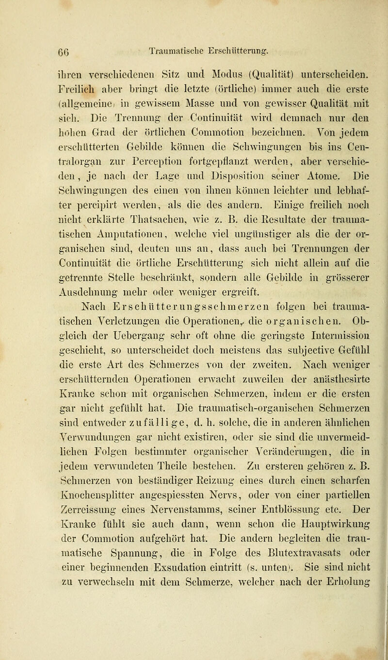 iliren verscliiedenen Sitz und Modus (Qualität) unterscheiden. Freilich aber bringt die letzte (örtliche) immer auch die erste (allg-emeine; in gewissem Masse und von gewisser Qualität mit sich. Die Trennung der Continuität wird demnach nur den hohen Grad der örtlichen Commotion bezeichnen. Von jedem erschütterten Gebilde können die Schwingungen bis ins Cen- tralorgan zur Perception fortgepflanzt werden, aber verschie- den , je nach der Lage und Disposition seiner Atome. Die Schwingungen des einen von ihnen können leichter und lebhaf- ter percipirt werden, als die des andern. Einige freilich noch nicht erklärte Thatsachen, wie z. B. die Resultate der trauma- tischen Amputationen, welche viel ungünstiger als die der or- ganischen sind, deuten uns an, dass auch bei Trennungen der Continuität die örtliche Erschütterung sich nicht allein auf die getrennte Stelle beschränkt, sondern alle Gebilde in grösserer Ausdehnung mehr oder weniger ergreift. Nach Er seh ütt er ungs schmerzen folgen bei trauma- tischen Verletzungen die Operationen^ die organischen. Ob- gleich der Uebergang sehr oft ohne die geringste Intermissiou geschieht, so unterscheidet doch meistens das subjective Gefühl die erste Art des Schmerzes von der zweiten. Nach weniger erschütternden Operationen erwacht zuweilen der anästhesirte Kranke schon mit organischen Schmerzen, indem er die ersten gar nicht gefühlt hat. Die traumatisch-organischen Schmerzen sind entweder zufälli ge, d. h. solche, die in anderen ähnlichen Verwundungen gar nicht existiren, oder sie sind die unvermeid- lichen Folgen bestimmter organischer Veränderungen, die in jedem verwundeten Theile bestehen. Zu ersteren gehören z. B. Schmerzen von beständiger Eeizung eines durch einen scharfen Knochensplitter angespiessten Nervs, oder von einer partiellen Zerreissung eines Nervenstamms, seiner Entblössung etc. Der Kranke fühlt sie auch dann, wenn schon die Hauptwirkung der Commotion aufgehört hat. Die andern begleiten die trau- matische Spannung, die in Folge des Blutextravasats oder einer beginnenden Exsudation eintritt (s. unten). Sie sind nicht zu verwechseln mit dem Schmerze, welcher nach der Erholung I t