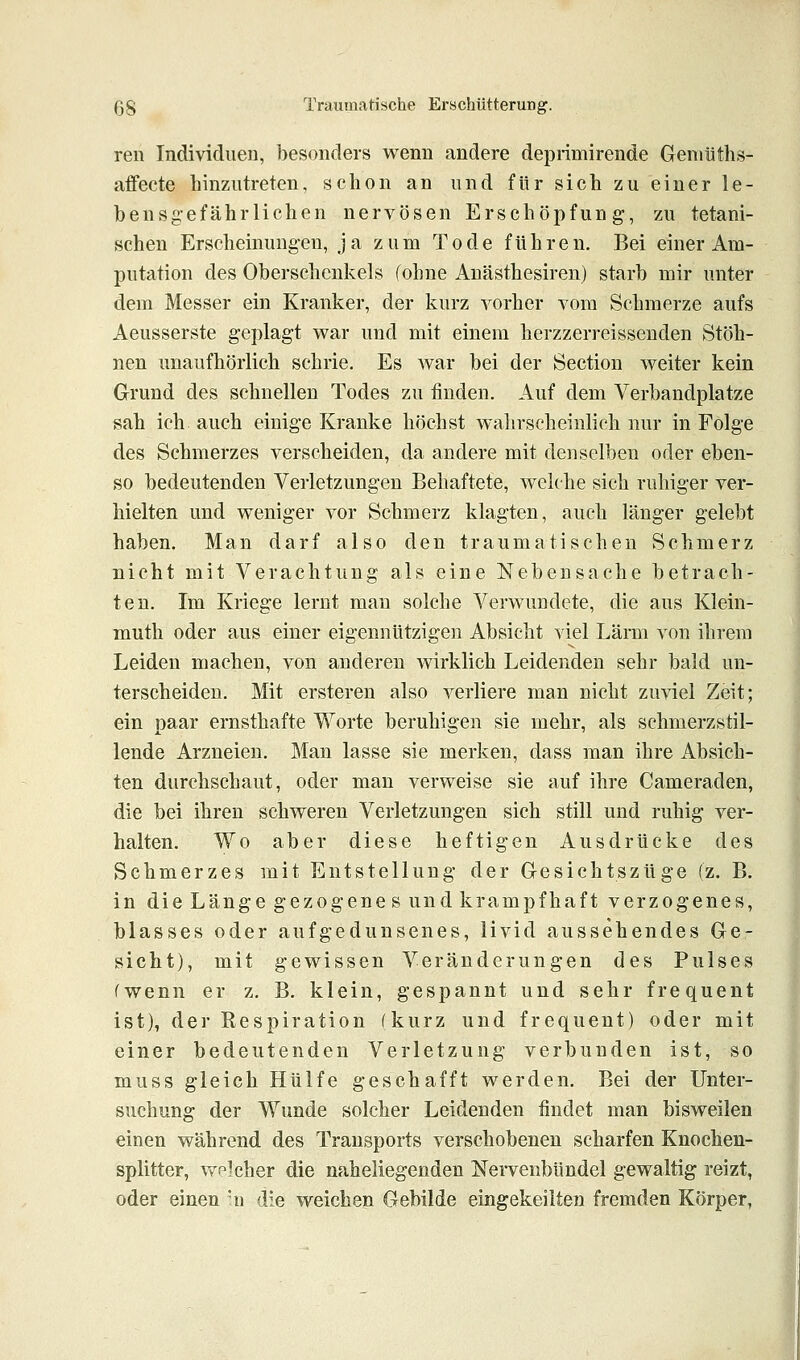 ren IndividueD, besonders wenn andere deprimirende Geniüths- aifecte hinzutreten, schon an und für sich zu einer le- bensgefährlichen nervösen Erschöpfung, zu tetani- scheu Erscheinungen, ja zum Tode führen. Bei einer Am- putation des Oberschenkels (ohne Anästhesiren) starb mir unter dem Messer ein Kranker, der kurz vorher vom Schmerze aufs Aeusserste geplagt war und mit einem herzzerreissenden Stöh- nen unaufhörlich schrie. Es war bei der Section weiter kein Grund des schnellen Todes zu finden. Auf dem Verbandplatze sah ich auch einige Kranke höchst wahrscheinlich nur in Folge des Schmerzes verscheiden, da andere mit denselben oder eben- so bedeutenden Verletzungen Behaftete, welche sich ruhiger ver- hielten und weniger vor Schmerz klagten, auch länger gelebt haben. Man darf also den traumatischen Schmerz nicht mit Verachtung als eine Nebensache betrach- ten. Im Kriege lernt man solche Verwundete, die aus Klein- muth oder aus einer eigennützigen Absicht viel Lärm von ihrem Leiden machen, von anderen wirklich Leidenden sehr bald un- terscheiden. Mit ersteren also verliere man nicht zuviel Zeit; ein paar ernsthafte Worte beruhigen sie mehr, als schmerzstil- lende Arzneien. Man lasse sie merken, dass man ihre Absich- ten durchschaut, oder man verweise sie auf ihre Cameraden, die bei ihren schweren Verletzungen sich still und ruhig ver- halten. Wo aber diese heftigen Ausdrücke des Schmerzes mit Entstellung der Gesichtszüge fz. B. in die Länge gezogenes und krampfhaft verzogenes, blasses oder aufgedunsenes, livid aussehendes Ge- sicht), mit gewissen Veränderungen des Pulses (wenn er z. B. klein, gespannt und sehr frequent ist), der Respiration (kurz und frequent) oder mit einer bedeutenden Verletzung verbunden ist, so muss gleich Hülfe geschafft werden. Bei der Unter- suchung der Wunde solcher Leidenden findet man bisweilen einen während des Trausports verschobenen scharfen Knochen- splitter, vv'plcher die naheliegenden Nervenbündel gewaltig reizt, oder einen u die weichen Gebilde eingekeilten fremden Körper,