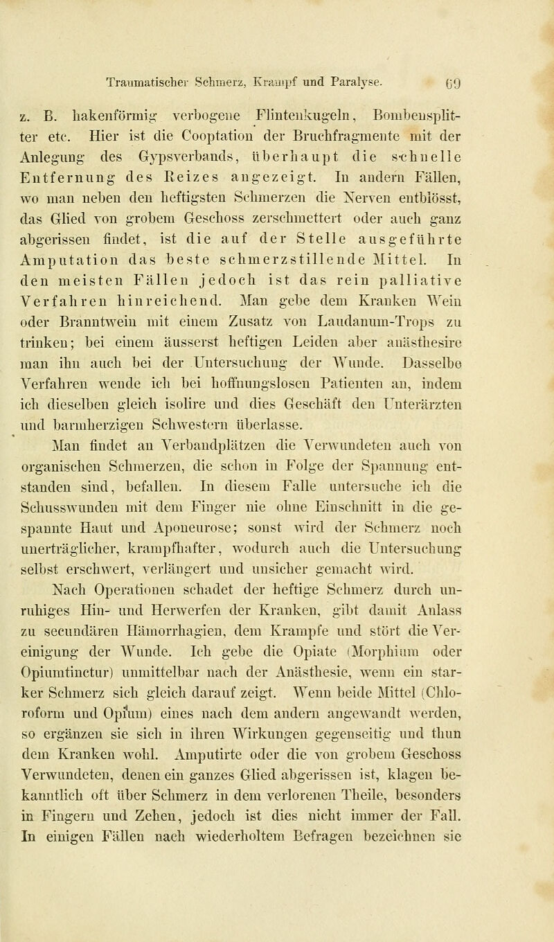 z. B. liakeiiförmig- verbogene Flinteiikug-eln, BombeuSplit- ter etc. Hier ist die Cooptation der Briichfragmeiite mit der Anleg'img- des G}^sverbands, überhaupt die s-chnelle Entfernung des Eeizes augezeigt. In andern Fällen, wo man neben den heftigsten Sehmerzen die Nerven entblösst, das Glied von grobem Geschoss zerschmettert oder auch ganz abgerissen findet, ist die auf der Stelle ausgeführte Amputation das beste schmerzstillende Mittel. In den meisten Fällen jedoch ist das rein palliative Verfahren hinreichend. Man gebe dem Kranken Wein oder Branntwein mit einem Zusatz von Laudanum-Trops zu trinken; bei einem äusserst heftigen Leiden aber anästhesire man ihn auch bei der Untersuchung der Wunde. Dasselbe Verfahren wende ich bei hoffnungslosen Patienten an, indem ich dieselben gleich isolire und dies Geschäft den Unterärzten und barmherzigen Schwestern überlasse. Man findet an Verbandplätzen die Verwundeten auch von organischen Schmerzen, die schon in Folge der Spannung ent- standen sind, befallen. In diesem Falle untersuche ich die Sehusswunden mit dem Finger nie ohne Einschnitt in die ge- spannte Haut und Aponeurose; sonst wird der Schmerz noch unerträglicher, krampfhafter, wodurch auch die Untersuchung selbst erschwert, verlängert und unsicher gemacht wird. Nach Operationen schadet der heftige Schmerz durch un- ruhiges Hin- und Herwerfen der Kranken, gibt damit Aulass zu secunclären Hämorrhagien, dem Krämpfe und stört die Ver- einigung der Wunde. Ich gebe die Opiate (Morphium oder Opiumtinctur) unmittelbar nach der Anästhesie, wenn ein star- ker Schmerz sich gleich darauf zeigt. Wenn beide Mittel (Chlo- roform und Opi'um) eines nach dem andern angewandt werden, so ergänzen sie sich in ihren Wirkungen gegenseitig und thun dem Kranken wohl. Amputirte oder die von grobem Geschoss Verwundeten, denen ein ganzes Glied abgerissen ist, klagen be- kanntlich oft über Schmerz in dem verlorenen Theile, besonders in Fingern und Zehen, jedoch ist dies nicht immer der Fall. In einigen Fällen nach wiederholtem Befragen bezeichnen sie
