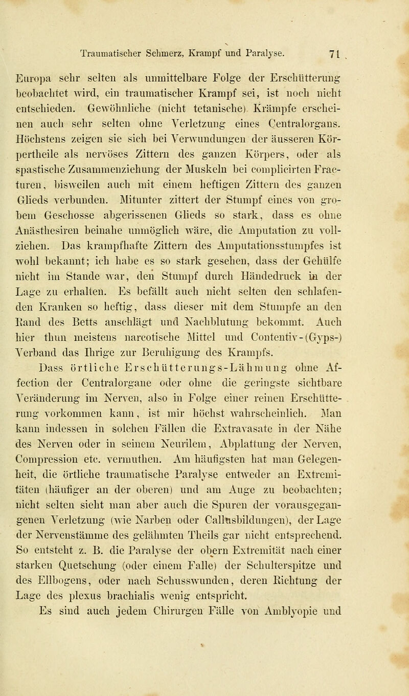 Euro])a sehr selten als immittelbare Folge der Erschütterung beobachtet wird, ein traumatischer Krampf sei, ist noch nicht entschieden. Gewöhnliche (nicht tetanische) Krämpfe erschei- nen auch sehr selten ohne Verletzung eines Centralorgans. Höchstens zeigen sie sich bei Verwundungen der äusseren Kör- pertheile als nervöses Zittern des ganzen Körpers, oder als spastische Zusammenziehung der Muskeln bei complicirten Frac- turen, bisweilen auch mit einem heftigen Zittern des ganzen Glieds verbunden. ]\Iitunter zittert der Stumpf eines von gro- bem Geschosse abgeiissenen Glieds so stark, dass es ohne Anästhesiren beinahe unmöglich wäre, die Amputation zu voll- ziehen. Das krampfhafte Zittern des Amputationsstumpfes ist wohl bekannt; ich habe es so stark gesehen, dass der Gehülfe nicht im Stande war, den Stumpf durch Händedruck in der Lage zu erhalten. Es befällt auch nicht selten den schlafen- den Kranken so heftig, dass dieser mit dem Stumpfe an den Eand des Betts anschlägt und Nachblutung bekommt. Auch hier thun meistens narcotische Mittel und Contentiv-(Gyps-) A^erbaud das Ihrige zur Beruhigung des Krampfs. Dass örtliche Erschütterungs-Lähmung ohne Af- fection der Centralorgane odej ohne die geringste sichtbare Veränderung im Nerven, also in Folge einer reinen Erschütte- rung vorkommen kann, ist mir höchst wahrscheinlich. Man kann indessen in solchen Fällen die Extravasate in der Nähe des Nerven oder in seinem Neurilem, Abplattung der Nerven, Compression etc. vermutheu. Am häufigsten hat man Gelegen- heit, die örtliche traumatische Paralyse entweder an Extremi- täten (häufiger an der oberen) und am Auge zu beobachten; nicht selten sieht man aber auch die Spuren der vorausgegan- genen Verletzung (wie Narben oder Callnsbildungen), der Lage der Nervenstämme des gelähmten Theils gar nicht entsprechend. So entsteht z. B. die Paralyse der obern Extremität nach einer starken Quetschung (oder einem Falle) der Schulterspitze und des Ellbogens, oder nach Schusswunden, deren Kichtung der Lage des plexus brachialis wenig entspricht. Es sind auch jedem Chirurgen Fälle von Amblyopie und