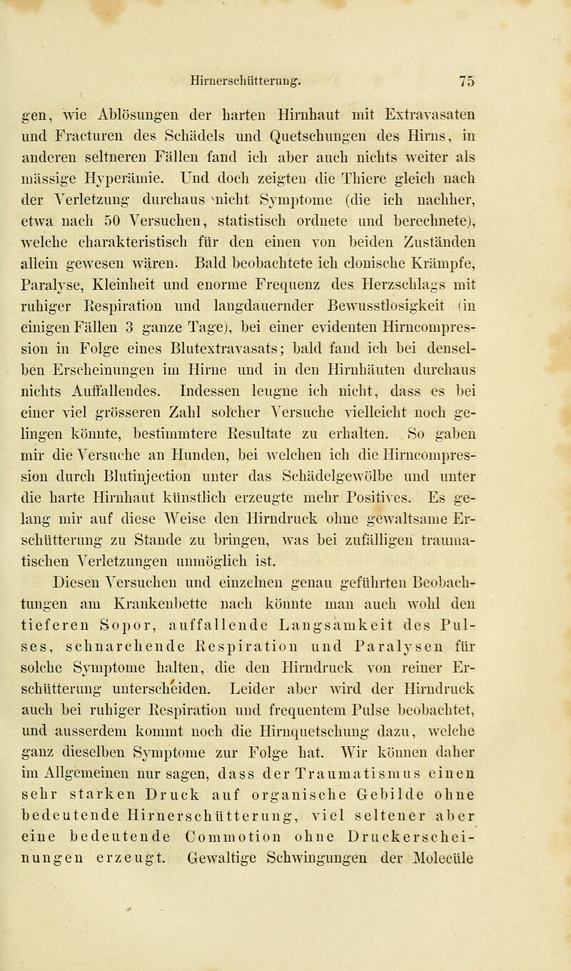 gen, Avie Ablösungen der harten Hirnhaut mit Extravasaten und Fracturen des Schädels und Quetschungen des Hirns, in anderen seltneren Fällen fand ich aber auch nichts weiter als massige Hyperämie. Und doch zeigten die Thiere gleich nach der Verletzung durchaus micht Symj)tome (die ich nachher, etwa nach 50 Versuchen, statistisch ordnete und berechnete), welche charakteristisch für den einen von beiden Zuständen allein gewesen wären. Bald beobachtete ich clouische Krämpfe, Paralyse, Kleinheit und enorme Frequenz des Herzschlags mit ruhiger Eespiration und langdauernder Bewusstlosigkeit (in einigen Fällen 3 ganze Tage), bei einer evidenten Hirucompres- sion in Folge eines Blutextravasats; bald fand ich bei densel- ben Erscheinungen im Hirne und in den Hirnhäuten durchaus nichts Auifalleudes. Indessen leugne ich nicht, dass es bei einer viel grösseren Zahl solcher Versuche Adelleicht noch ge- lingen könnte, bestimmtere Eesultate zu erhalten. So gaben mir die Versuche an Hunden, bei welchen ich die Hirncompres- sion durch Blutinjection unter das Schädelgewölbe und unter die harte Hirnhaut künstlich erzeugte mehr Positives. Es ge- lang mir auf diese Weise den Hirndruck ohne gewaltsame Er- schütterung zu Stande zu bringen, was bei zufälligen trauma- tischen Verletzungen unmöglich ist. Diesen Versuchen und einzelnen genau geführten Beobach- tungen am Krankenbette nach könnte man auch wohl den tieferen Sopor, auffallende Langsamkeit des Pul- ses, schnarchende Eespiration und Paralysen für solche Symptome halten, die den Hirndruck von reiner Er- schütterung unterscheiden. Leider aber wird der Hirndruck auch bei ruhiger Eespiration und frequentem Pulse beobachtet, und ausserdem kommt noch die Hirnquetschung dazu, welche ganz dieselben Symptome zur Folge hat. Wir können daher im Allgemeinen nur sagen, dass der Traumatismus einen sehr starken Druck auf organische Gebilde ohne bedeutende HirnerschUtterung, viel seltener aber eine bedeutende Commotion ohne Druckerschei- nungen erzeugt. Gewaltige Schwingungen der Molecüle
