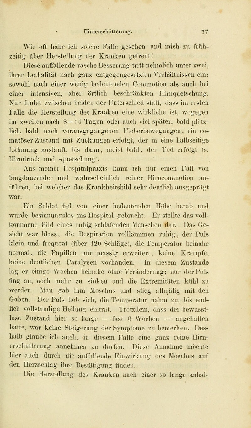 Wie oft habe ich solche Fälle gesehen und mich zu früh- zeitig- über Herstellung der Kranken gefreut! Diese auffallende rasche Besserung tritt nehmlich unter zwei, ihrer Lethalität nach ganz entgegengesetzten Verhältnissen ein: sowohl nach einer wenig bedeutenden Conimotion als auch bei einer intensiven, aber örtlich beschränkten Hirnquetschung. Nur findet zwischen beiden der Unterschied statt, dass im ersten Falle die Herstellung des Kranken eine wirkliche ist, wogegen im zweiten nach 8—14 Tagen oder auch viel später, bald plötz- lich, bald nach vorausgegangenen Fieberbewegungen, ein co- matöser Zustand mit Zuckungen «rfolgt, der in eine halbseitige Lähmung ausläuft, bis dann, meist bald, der Tod erfolgt (s. Hirndruck und -quetschung). Aus meiner Hospitalpraxis kann ich nur einen Fall von langdauernder und wahrscheinlich reiner Hirncommotion an- führen, bei welcher das Krankheitsbild sehr deutlich ausgeprägt war. Ein Soldat fiel von einer bedeutenden Höhe herab und wurde besinnungslos ins Hospital gebracht. Er stellte das voll- kommene Bild eines ruhig schlafenden Menschen dar. Das Ge- sicht war blass, die Respiration vollkommen ruhig, der Puls klein und frequent (über 120 Schläge), die Temperatur beinahe normal, die Pupillen nur massig erweitert, keine Krämpfe, keine deutlichen Paralysen vorhanden. In diesem Zustande lag er einige Wochen beinahe ohne Veränderung; nur der Puls fing an, noch mehr zu sinken und die Extremitäten kühl zu werden. J\lan gab ihm Moschus und stieg alluiälig mit den Gaben. Der Puls hob sich, die Temperatur nahm zu, bis end- lich vollständige Heilung eintrat. Trotzdem, dass der bewusst- lose Zustand hier so lange — fast 6 Wochen — angehalten hatte, war keine Steigerung der Symptome zu bemerken. Des- halb glaube ich auch, »in diesem Falle eine ganz reine Hirn- erschütterung annehmen zu dürfen. Diese Annahme möchte hier auch durch die auffallende Einwirkung des Moschus auf den Herzschlag ihre Bestätigung finden. Die Herstellung des Kranken nach einer so lange anhal-