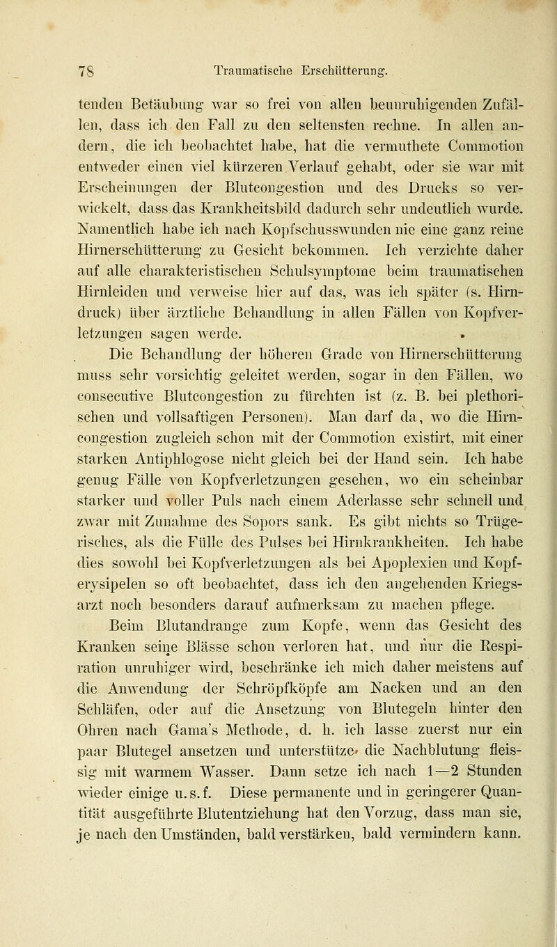 teiiden Betäubung war so frei von allen beunruhigenden Zufäl- len, dass ich den Fall zu den seltensten rechne. In allen an- dern, die ich beobachtet habe, hat die vermuthete Commotion entweder einen viel kürzeren Verlauf gehabt, oder sie war mit Erscheinungen der Blutcongestion und des Drucks so ver- wickelt, dass das Krankheitsbild dadurch sehr undeutlich wurde. Namentlich habe ich nach Kopfschusswunden nie eine ganz reine Hirnerschütterung zu Gesicht bekommen. Ich verzichte daher auf alle charakteristischen Schulsymptorae beim traumatischen Hirnleiden und verweise hier auf das, was ich später (s. Hirn- druck) über ärztliche Behandlung in allen Fällen von Kopfver- letzungen sagen werde. Die Behandlung der höheren Grade von Hirnerschütterung muss sehr vorsichtig geleitet werden, sogar in den Fällen, wo consecutive Blutcongestion zu fürchten ist (z. B. bei plethori- schen und vollsaftigen Personen). Man darf da, wo die Hirn- congestion zugleich schon mit der Commotion existirt, mit einer starken Antiphlogose nicht gleich bei der Hand sein. Ich habe genug Fälle von Kopfverletzungen gesehen, wo ein scheinbar starker und voller Puls nach einem Aderlasse sehr schnell und zwar mit Zunahme des Sopors sank. Es gibt nichts so Trüge- risches, als die Fülle des Pulses bei Hirnkrankheiten. Ich habe dies sowohl bei Kopfverletzungen als bei Apoplexien und Kopf- erysipelen so oft beobachtet, dass ich den angehenden Kriegs- arzt noch besonders darauf aufmerksam zu machen pflege. Beim Blutandrange zum Kopfe, wenn das Gesicht des Kranken seine Blässe schon verloren hat, und nur die Respi- ration unruhiger wird, beschränke ich mich daher meistens auf die Anwendung der Schröpfköpfe am Nacken und an den Schläfen, oder auf die Ansetzung von Blutegeln hinter den Ohren nach Gama's Methode, d. h. ich lasse zuerst nur ein paar Blutegel ansetzen und unterstütze' die Nachblutung fleis- sig mit warmem Wasser. Dann setze ich nach 1—2 Stunden wieder einige u. s. f. Diese permanente und in geringerer Quan- tität ausgeführte Blutentziehung hat den Vorzug, dass man sie, je nach den Umständen, bald verstärken, bald vermindern kann.