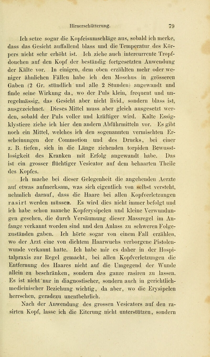 Ich setze sogar die Kopfeisumschläge aus, sobald ich merke, dass das Gesicht auflfallend blass und die Temperatur des Kör- pers nicht sehr erhöht ist. Ich ziehe auch intercurrente Tropf- doucheu auf den Kopf der beständig fortgesetzten Anwendung der Kälte vor. In einigen, dem oben erzählten mehr oder we- niger ähnlichen Fällen habe ich den Moschus in grösseren Gaben (2 Gr. stündlich' und alle 2 Stunden) angewandt und finde seine Wirkung da, wo der Puls klein, frequent und un- regelmässig, das Gesicht aber nicht livid, sondern blass ist, ausgezeichnet. Dieses Mittel muss aber gleich ausgesetzt wer- den, sobald der Puls voller und kräftiger wird. Kalte Essig- klystiere ziehe ich hier den andern Abführmitteln vor. Es gibt noch ein Mittel, welches ich den sogenannten vermischten Er- scheinungen der Commotion und des Drucks, bei einer z. B- tiefen, sich in die Länge ziehenden torpiden Bewusst- losigkeit des Kranken mit Erfolg augewandt habe. Das ist ein grosser flüchtiger Vesicator auf dem behaarten Theile des Kopfes. Ich mache bei dieser Gelegenheit die angehenden Aerzte auf etwas aufmerksam, was sich eigentlich von selbst versteht, nehmlich darauf, dass die Haare bei allen Kopfverletzungen rasirt werden müssen. Es wird dies nicht immer befolgt und ich habe schon manche Kopferysipelen und kleine Verwundun- gen gesehen, die durch Versäumung dieser Massregel im An- fange verkannt worden sind und den Anlass zu schweren Folge- zuständen gaben. Ich hörte sogar von einem Fall erzählen, wo der Arzt eine von dichtem Haarwuchs verborgene Pistolen- wunde verkannt hatte. Ich habe mir es daher in der Hospi- talpraxis zur Regel gemacht, bei allen Kopfverletzungen die Entfernung des Haares nicht auf die Umgegend der Wunde allein zu beschränken, sondern d?s ganze rasiren zu lassen. Es ist nicht nur in diagnostischer, sondern auch in gerichtlich- medicinischer Beziehung wichtig, da aber, wo die Erysipelen herrschen, geradezu unentbehrlich. Nach der Anwendung des grossen Vesicators auf den ra- sirteu Kopf, lasse ich die Eiterung nicht unterstützen, sondern